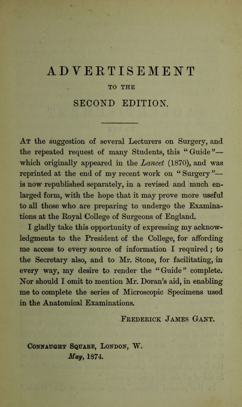 ADVERTISEMENT TO THE SECOND EDITION. At the suggestion of several Lecturers on Surgery, and the repeated request of many Students, this “ Guide ”— which originally appeared in the Lancet (1870), and was reprinted at the end of my recent work on “ Surgery ”— is now republished separately, in a revised and much en- larged form, with the hope that it may prove more useful to all those who are preparing to undergo the Examina- tions at the Eoyal College of Surgeons of England. I gladly take this opportunity of expressing my acknow- ledgments to the President of the College, for affording me access to every source of information I required; to the Secretary also, and to Mr. Stone, for facilitating, in every way, my desire to render the “Guide” complete. Nor should I omit to mention Mr. Doran’s aid, in enabling me to complete the series of Microscopic Specimens used in the Anatomical Examinations. Frederick James Gant. Connaught Square, London, W.