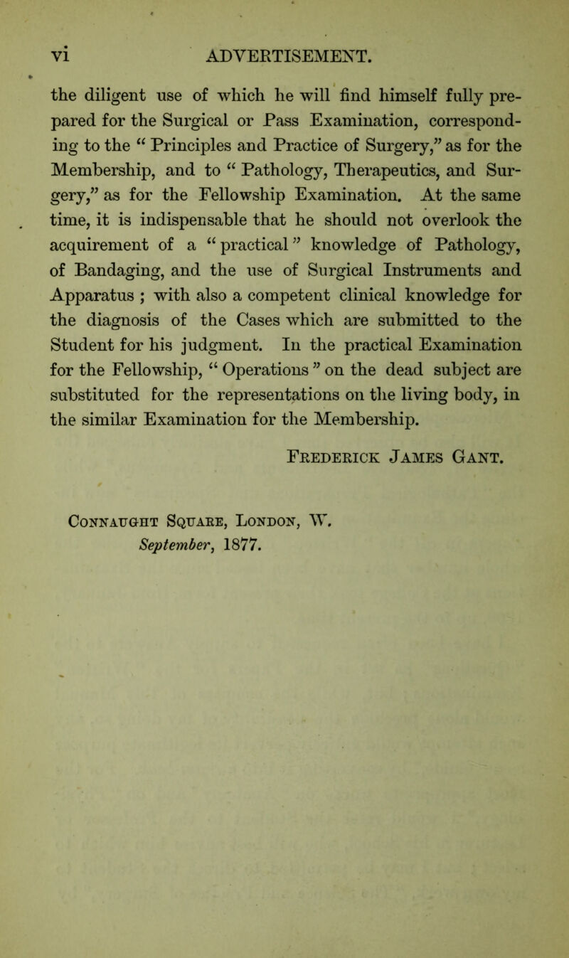 the diligent use of which he will find himself fully pre- pared for the Surgical or Pass Examination, correspond- ing to the “ Principles and Practice of Surgery,” as for the Membership, and to “ Pathology, Therapeutics, and Sur- gery,” as for the Fellowship Examination. At the same time, it is indispensable that he should not overlook the acquirement of a “ practical ” knowledge of Pathology, of Bandaging, and the use of Surgical Instruments and Apparatus ; with also a competent clinical knowledge for the diagnosis of the Cases which are submitted to the Student for his judgment. In the practical Examination for the Fellowship, “ Operations ” on the dead subject are substituted for the representations on the living body, in the similar Examination for the Membership. Fkederick James Gant. Connaught Squake, London, W, September, 1877.