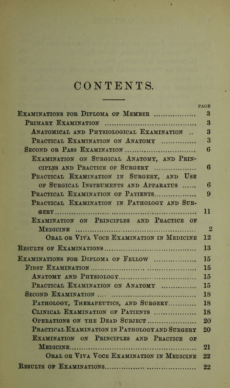 CONTENTS. PAGE Examinations for Diploma of Member 3 Primary Examination 3 Anatomical and Physiological Examination .. 3 Practical Examination on Anatomy 3 Second or Pass Examination 6 Examination on Surgical Anatomy, and Prin- ciples and Practice of Surgery 6 Practical Examination in Surgery, and Use of Surgical Instruments and Apparatus 6 Practical Examination of Patients 9 Practical Examination in Pathology and Sur- gery 11 Examination on Principles and Practice of Medicine 2 Oral or Viva Voce Examination in Medicine 12 Results of Examinations 13 Examinations for Diploma of Fellow 15 First Examination 15 Anatomy and Physiology 15 Practical Examination on Anatomy 15 Second Examination 18 Pathology, Therapeutics, and Surgery 18 Clinical Examination of Patients 18 Operations on the Dead Subject 20 Practical Examination in Pathology and Surgery 20 Examination on Principles and Practice of Medicine 21 Oral or Viva Voce Examination in Medicine 22 Results of Examinations 22