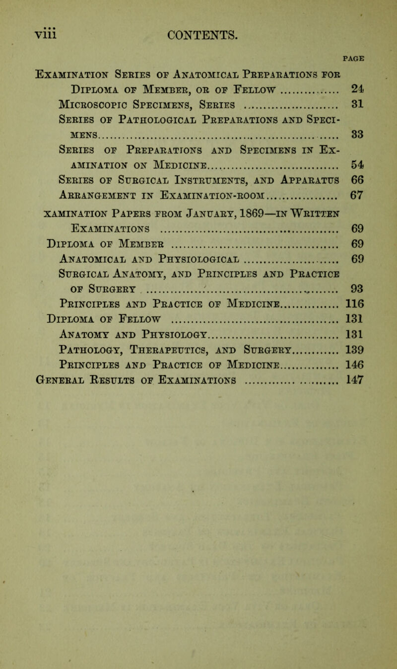 PAGE Examination Series oe Anatomical Preparations eor Diploma of Member, or of Fellow 24 Microscopic Specimens, Series 31 Series of Pathological Preparations and Speci- mens 33 Series of Preparations and Specimens in Ex- amination on Medicine.... 54 Series of Surgical Instruments, and Apparatus 66 Arrangement in Examination-room 67 XAMINATION PAPERS FROM JANUARY, 1869—IN WRITTEN Examinations 69 Diploma of Member 69 Anatomical and Physiological 69 Surgical Anatomy, and Principles and Practice of Surgery 93 Principles and Practice of Medicine 116 Diploma of Fellow 131 Anatomy and Physiology 131 Pathology, Therapeutics, and Surgery 139 Principles and Practice of Medicine 146 General Results of Examinations 147