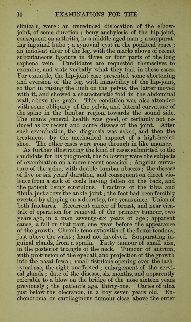 clinicals, were : an unreduced dislocation of the elbow- joint, of some duration ; bony anchylosis of the hip-joint, consequent on arthritis, in a middle-aged man ; a suppurat- ing inguinal bubo ; a synovial cyst in the popliteal space ; an indolent ulcer of the leg, with the marks above of recent subcutaneous ligature in three or four parts of the long saphena vein. Candidates are requested themselves to examine, and state verbally what they find in these cases. For example, the hip-joint case presented some shortening and eversion of the leg, with immobility of the hip-joint, so that in raising the limb on the pelvis, the latter moved with it, and showed a characteristic fold in the abdominal wall, above the groin. This condition was also attended with some obliquity of the pelvis, and lateral curvature of the spine in the lumbar region, towards the sound side. The man’s general health was good, or certainly not re- duced as by recent and acute disease of the joint. After such examination, the diagnosis was asked, and then the treatment—by the mechanical support of a high-heeled shoe. The other cases were gone through in like manner. As further illustrating the kind of cases submitted to the candidate for his judgment, the following were the subjects of examination on a more recent occasion : Angular curva- ture of the spine, with double lumbar abscess ; the disease of five or six years’ duration, and consequent on direct vio- lence from a sack of coals having fallen on the back, and the patient being scrofulous. Fracture of the tibia and fibula just above the ankle-joint; the foot had been forcibly everted by slipping on a doorstep, five years since. Union of both fractures. Recurrent cancer of breast, and near cica- trix of operation for removal of the primary tumour, two years ago, in a man seventy-six years of age ; apparent cause, a fall on that part, one year before the appearance of the growth. Chronic teno-synovitis of the flexor tendons, just above the wrist; hand not involved. Suppurating in- guinal glands, from a sprain. Fatty tumour of small size, in the posterior triangle of the neck. Tumour of antrum, with protrusion of the eyeball, and projection of the growth into the nasal fossa ; small fistulous opening over the lach- rymal sac, the sight unaffected ; enlargement of the cervi- cal glands ; date of the disease, six months, and apparently referable to a blow on the bridge of the nose sixteen years previously ; the patient’s age, thirty-one. Caries of ulna just below the olecranon, in a boy seven years old. En- chondroma or cartilaginous tumour close above the outer