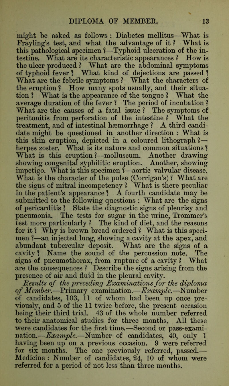might be asked as follows : Diabetes mellitus—What is Frayling’s test, and what the advantage of it ? What is this pathological specimen ?—Typhoid ulceration of the in- testine. What are its characteristic appearances ? How is the ulcer produced ? What are the abdominal symptoms of typhoid fever 1 What kind of dejections are passed ? What are the febrile symptoms ? What the characters of the eruption ? How many spots usually, and their situa- tion ? What is the appearance of the tongue ? What the average duration of the fever ? The period of incubation 1 What are the causes of a fatal issue ? The symptoms of peritonitis from perforation of the intestine ? What the treatment, and of intestinal haemorrhage ? A third candi- date might be questioned in another direction : What is this skin eruption, depicted in a coloured lithograph? — herpes zoster. What is its nature and common situations ? What is this eruption ?—molluscum. Another drawing showing congenital syphilitic eruption. Another, showing impetigo. What is this specimen ?—aortic valvular disease. What is the character of the pulse (Corrigan’s) ? What are the signs of mitral incompetency ] What is there peculiar in the patient’s appearance ? A fourth candidate may be submitted to the following questions : What are the signs of pericarditis'? State the diagnostic signs of pleurisy and pneumonia. The tests for sugar in the urine, Trommer’s test more particularly ? The kind of diet, and the reasons for it ? Why is brown bread ordered ? What is this speci- men ?—an iujected lung, showing a cavity at the apex, and abundant tubercular deposit. What are the signs of a cavity ? Name the sound of the percussion note. The signs of pneumothorax, from rupture of a cavity ? What are the consequences ? Describe the signs arising from the presence of air and fluid in the pleural cavity. Results of the 'preceding Examinations for the diploma of Member.—Primary examination.—Example.—Number of candidates, 103, 11 of whom had been up once pre- viously, and 5 of the 11 twice before, the present occasion being their third trial. 43 of the whole number referred to their anatomical studies for three months. All these were candidates for the first time.—Second or pass-exami- nation.—Example.—Number of candidates, 40, only 1 having been up on a previous occasion. 9 were referred for six months. The one previously referred, passed.— Medicine : Number of candidates, 24, 10 of whom were referred for a period of not less than three months.