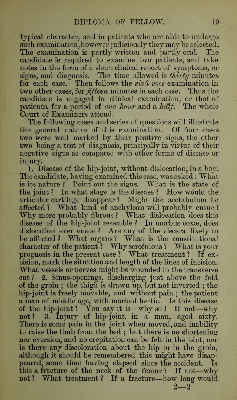 typical character, and in patients who are able to undergo such examination, however judiciously they may be selected. The examination is partly written and partly oral. The candidate is required to examine two patients, and take notes in the form of a short clinical report of s}7mptoms, or signs, and diagnosis. The time allowed is thirty minutes for each case. Then follows the viva voce examination in two other cases, for fifteen minutes in each case. Thus the candidate is engaged in clinical examination, or that ot patients, for a period of one hour and a half. The whole Court of Examiners attend. The following cases and series of questions will illustrate the general nature of this examination. Of four cases two were well marked by .their positive signs, the other two being a test of diagnosis, principally in virtue of their negative signs as compared with other forms of disease or injury. 1. Disease of the hip-joint, without dislocation, in a boy. The candidate, having examined this case, was asked : What is its nature ? Point out the signs. What is the state of the joint ? In what stage is the disease ? How would the articular cartilage disappear ? Might the acetabulum be affected ? What kind of anchylosis will probably ensue ? Why more probably fibrous? What dislocation does this disease of the hip-joint resemble ? In morbus coxae, does dislocation ever ensue ? Are any of the viscera likely to be affected ? What organs? What is the constitutional character of the patient ? Why scrofulous ? What is your prognosis in the present case ? What treatment ? If ex- cision, mark the situation and length of the lines of incision. What vessels or nerves might be wounded in the transverse cut ? 2. Sinus-openings, discharging just above the fold of the groin ; the thigh is drawn up, but not inverted ; the hip-joint is freely movable, and without pain ; the patient a man of middle age, with marked hectic. Is this disease of the hip-joint ? You say it is—why so ? If not—why not ? 3. Injury of hip-joint, in a man, aged sixty. There is some pain in the joint when moved, and inability to raise the limb from the bed ; but there is no shortening nor eversion, and no crepitation can be felt in the joint, nor is there any discoloration about the hip or in the groin, although it should be remembered this might have disap- peared, some time having elapsed since the accident. Is this a fracture of the neck of the femur ? If not—why not ? What treatment ? If a fracture—how long would 2—2