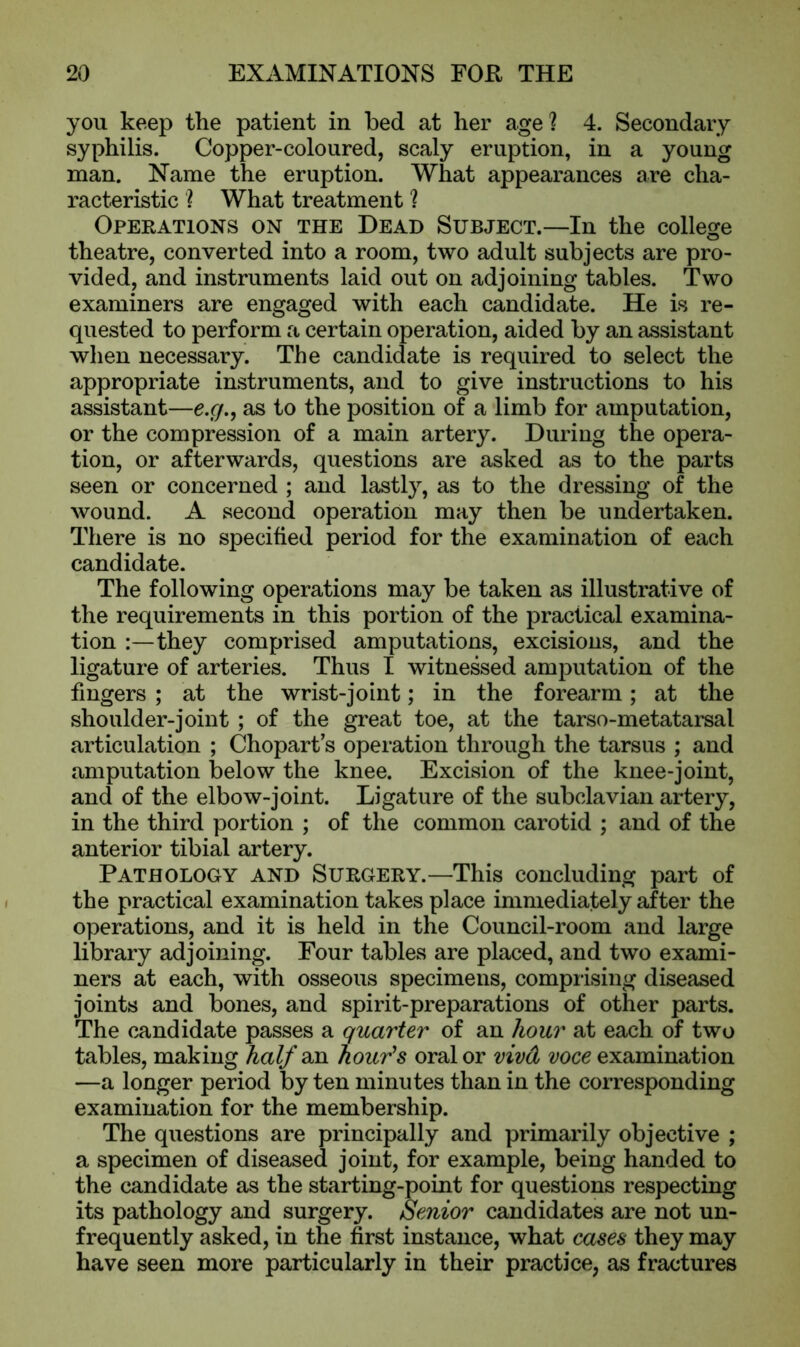 you keep the patient in bed at her age ? 4. Secondary syphilis. Copper-coloured, scaly eruption, in a young man. Name the eruption. What appearances are cha- racteristic ? What treatment ? Operations on the Dead Subject.—In the college theatre, converted into a room, two adult subjects are pro- vided, and instruments laid out on adjoining tables. Two examiners are engaged with each candidate. He is re- quested to perform a certain operation, aided by an assistant when necessary. The candidate is required to select the appropriate instruments, and to give instructions to his assistant—e.c/., as to the position of a limb for amputation, or the compression of a main artery. During the opera- tion, or afterwards, questions are asked as to the parts seen or concerned ; and lastly, as to the dressing of the wound. A second operation may then be undertaken. There is no specified period for the examination of each candidate. The following operations may be taken as illustrative of the requirements in this portion of the practical examina- tion :—they comprised amputations, excisions, and the ligature of arteries. Thus I witnessed amputation of the fingers ; at the wrist-joint; in the forearm; at the shoulder-joint ; of the great toe, at the tarso-metatarsal articulation ; Chopart s operation through the tarsus ; and amputation below the knee. Excision of the knee-joint, and of the elbow-joint. Ligature of the subclavian artery, in the third portion ; of the common carotid ; and of the anterior tibial artery. Pathology and Surgery.—This concluding part of the practical examination takes place immediately after the operations, and it is held in the Council-room and large library adjoining. Four tables are placed, and two exami- ners at each, with osseous specimens, comprising diseased joints and bones, and spirit-preparations of other parts. The candidate passes a quarter of an hour at each of two tables, making half an hour’s oral or vivd voce examination —a longer period by ten minutes than in the corresponding examination for the membership. The questions are principally and primarily objective ; a specimen of diseased joint, for example, being handed to the candidate as the starting-point for questions respecting its pathology and surgery. Senior candidates are not un- frequently asked, in the first instance, what cases they may have seen more particularly in their practice, as fractures