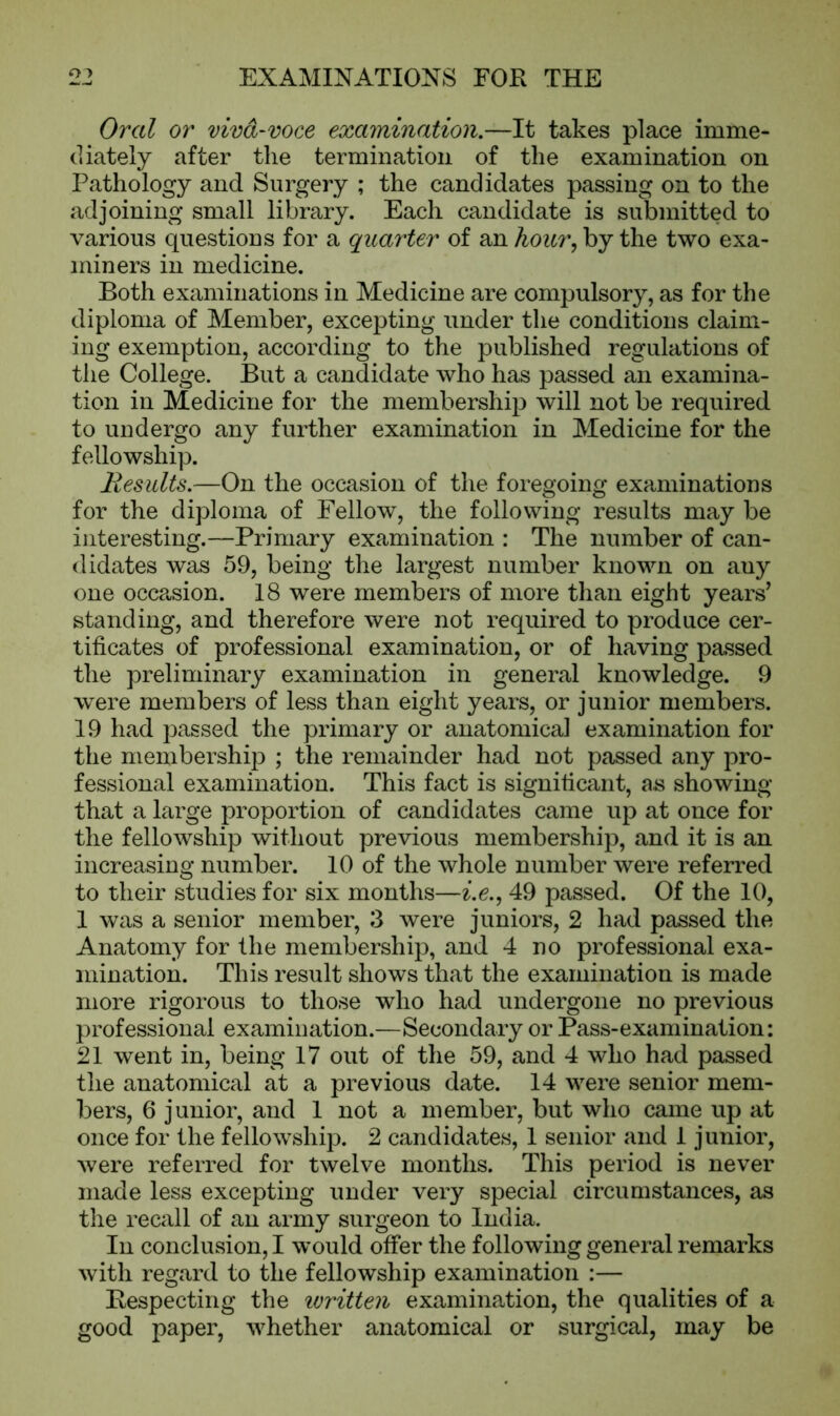 Ate . -mj Oral or viva-voce examination.—It takes place imme- diately after the termination of the examination on Pathology and Surgery ; the candidates passing on to the adjoining small library. Each candidate is submitted to various questions for a quarter of an hour, by the two exa- miners in medicine. Both examinations in Medicine are compulsory, as for the diploma of Member, excepting under the conditions claim- ing exemption, according to the published regulations of the College. But a candidate who has passed an examina- tion in Medicine for the membership will not be required to undergo any further examination in Medicine for the fellowship. Results.—On the occasion of the foregoing examinations for the diploma of Fellow, the following results may be interesting.—Primary examination : The number of can- didates was 59, being the largest number known on auy one occasion. 18 were members of more than eight years’ standing, and therefore were not required to produce cer- tificates of professional examination, or of having passed the preliminary examination in general knowledge. 9 were members of less than eight years, or junior members. 19 had passed the primary or anatomical examination for the membership ; the remainder had not passed any pro- fessional examination. This fact is significant, as showing that a large proportion of candidates came up at once for the fellowship without previous membership, and it is an increasing number. 10 of the whole number were referred to their studies for six months—i.e., 49 passed. Of the 10, 1 was a senior member, 3 were juniors, 2 had passed the Anatomy for the membership, and 4 no professional exa- mination. This result shows that the examination is made more rigorous to those who had undergone no previous professional examination.—Secondary or Pass-examination: 21 went in, being 17 out of the 59, and 4 who had passed the anatomical at a previous date. 14 were senior mem- bers, 6 junior, and 1 not a member, but who came up at once for the fellowship. 2 candidates, 1 senior and 1 junior, were referred for twelve months. This period is never made less excepting under very special circumstances, as the recall of an army surgeon to India. In conclusion, I would offer the following general remarks with regard to the fellowship examination :— Respecting the ivritten examination, the qualities of a good paper, whether anatomical or surgical, may be