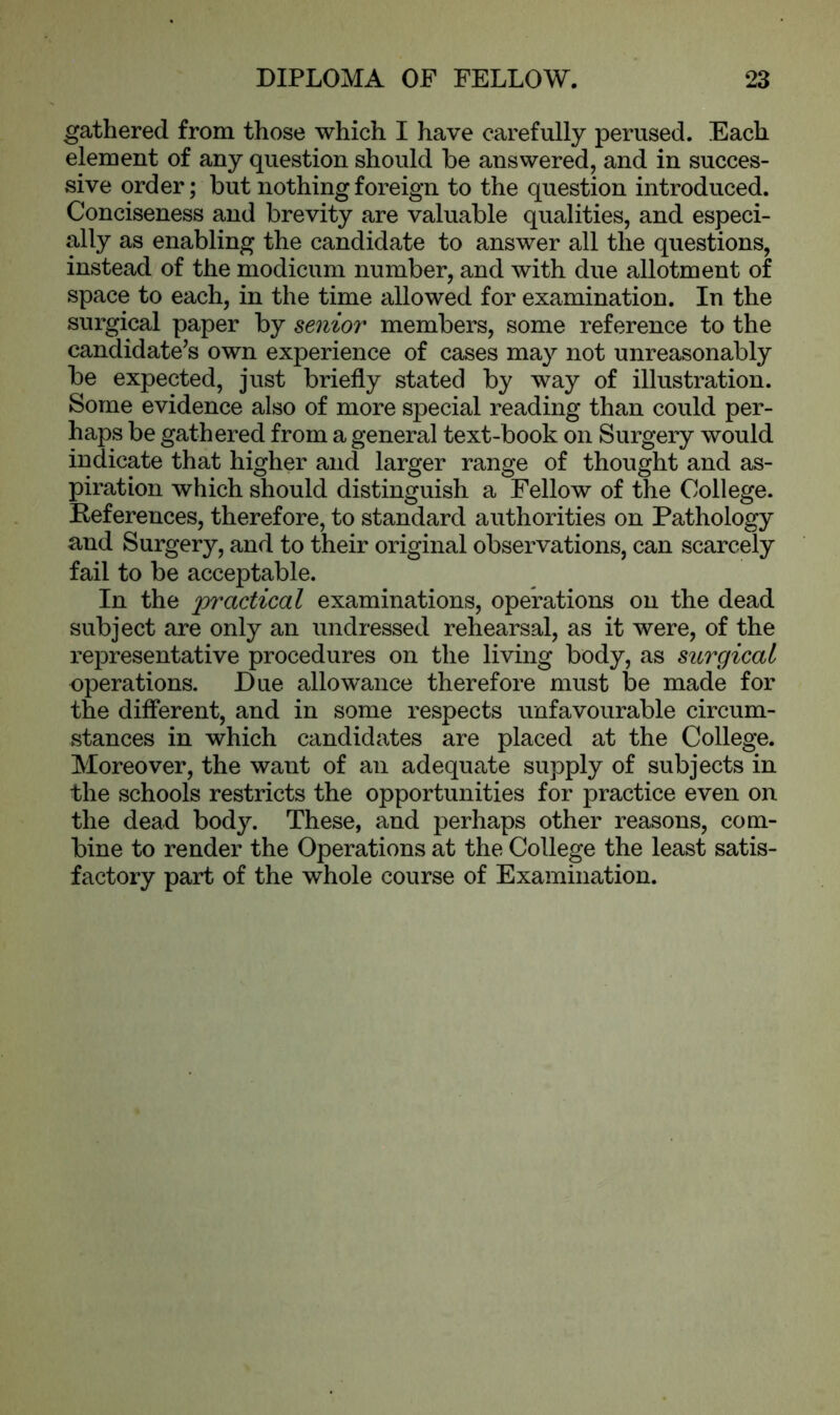 gathered from those which I have carefully perused. Each element of any question should be answered, and in succes- sive order; but nothing foreign to the question introduced. Conciseness and brevity are valuable qualities, and especi- ally as enabling the candidate to answer all the questions, instead of the modicum number, and with due allotment of space to each, in the time allowed for examination. In the surgical paper by senior members, some reference to the candidate’s own experience of cases may not unreasonably be expected, just briefly stated by way of illustration. Some evidence also of more special reading than could per- haps be gathered from a general text-book on Surgery would indicate that higher and larger range of thought and as- piration which should distinguish a Fellow of the College. References, therefore, to standard authorities on Pathology and Surgery, and to their original observations, can scarcely fail to be acceptable. In the practical examinations, operations on the dead subject are only an undressed rehearsal, as it were, of the representative procedures on the living body, as surgical operations. Due allowance therefore must be made for the different, and in some respects unfavourable circum- stances in which candidates are placed at the College. Moreover, the want of an adequate supply of subjects in the schools restricts the opportunities for practice even on the dead body. These, and perhaps other reasons, com- bine to render the Operations at the College the least satis- factory part of the whole course of Examination.