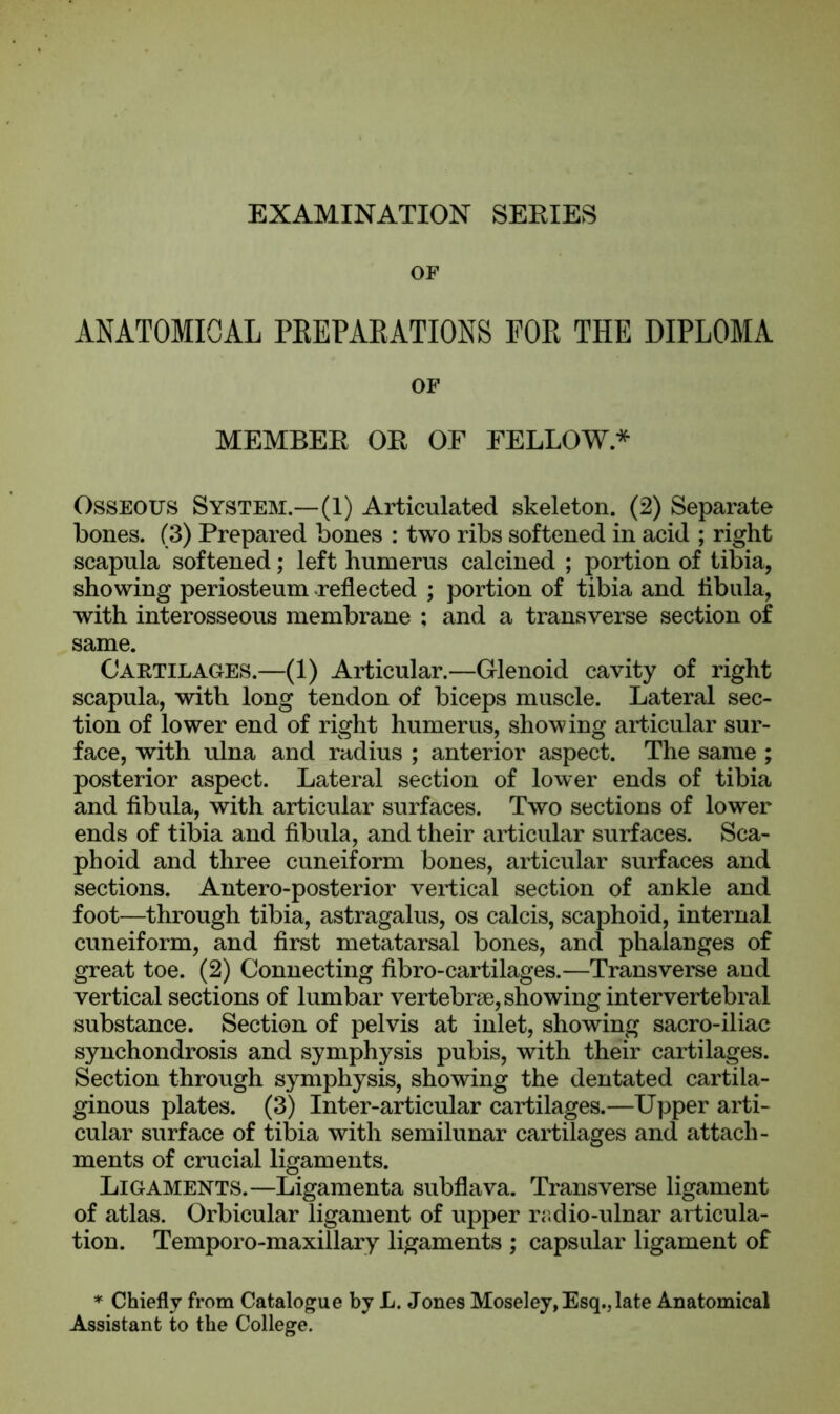 EXAMINATION SERIES OF ANATOMICAL PBEPAEATIONS FOE THE DIPLOMA OF MEMBER OR OF FELLOW * Osseous System—(1) Articulated skeleton. (2) Separate bones. (3) Prepared bones : two ribs softened in acid ; right scapula softened; left humerus calcined ; portion of tibia, showing periosteum -reflected ; portion of tibia and fibula, with interosseous membrane ; and a transverse section of same. Cartilages.—(1) Articular.—Glenoid cavity of right scapula, with long tendon of biceps muscle. Lateral sec- tion of lower end of right humerus, showing articular sur- face, with ulna and radius ; anterior aspect. The same ; posterior aspect. Lateral section of lower ends of tibia and fibula, with articular surfaces. Two sections of lower ends of tibia and fibula, and their articular surfaces. Sca- phoid and three cuneiform bones, articular surfaces and sections. Antero-posterior vertical section of ankle and foot—through tibia, astragalus, os calcis, scaphoid, internal cuneiform, and first metatarsal bones, and phalanges of great toe. (2) Connecting fibro-cartilages.—Transverse and vertical sections of lumbar vertebrae, showing intervertebral substance. Section of pelvis at inlet, showing sacro-iliac synchondrosis and symphysis pubis, with their cartilages. Section through symphysis, showing the dentated cartila- ginous plates. (3) Inter-articular cartilages.—Upper arti- cular surface of tibia with semilunar cartilages and attach- ments of crucial ligaments. Ligaments.—Ligamenta subflava. Transverse ligament of atlas. Orbicular ligament of upper radio-ulnar articula- tion. Temporo-maxillary ligaments ; capsular ligament of * Chiefly from Catalogue by L. Jones Moseley, Esq.,late Anatomical Assistant to the College.