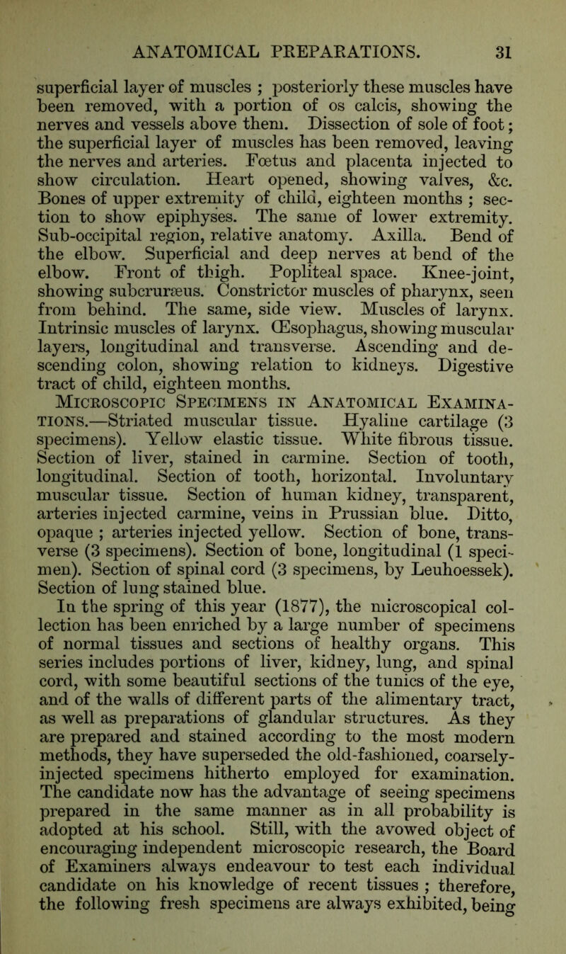 superficial layer of muscles ; posteriorly these muscles have been removed, with a portion of os calcis, showing the nerves and vessels above them. Dissection of sole of foot; the superficial layer of muscles has been removed, leaving the nerves and arteries. Foetus and placenta injected to show circulation. Heart opened, showing valves, &c. Bones of upper extremity of child, eighteen months ; sec- tion to show epiphyses. The same of lower extremity. Sub-occipital region, relative anatomy. Axilla. Bend of the elbow. Superficial and deep nerves at bend of the elbow. Front of thigh. Popliteal space. Knee-joint, showing subcrurseus. Constrictor muscles of pharynx, seen from behind. The same, side view. Muscles of larynx. Intrinsic muscles of larynx. (Esophagus, showing muscular layers, longitudinal and transverse. Ascending and de- scending colon, showing relation to kidneys. Digestive tract of child, eighteen months. Microscopic Specimens in Anatomical Examina- tions.—Stria/ted muscular tissue. Hyaline cartilage (3 specimens). Yellow elastic tissue. White fibrous tissue. Section of liver, stained in carmine. Section of tooth, longitudinal. Section of tooth, horizontal. Involuntary muscular tissue. Section of human kidney, transparent, arteries injected carmine, veins in Prussian blue. Ditto, opaque ; arteries injected yellow. Section of bone, trans- verse (3 specimens). Section of bone, longitudinal (1 speci- men). Section of spinal cord (3 specimens, by Leuhoessek). Section of lung stained blue. In the spring of this year (1877), the microscopical col- lection has been enriched by a large number of specimens of normal tissues and sections of healthy organs. This series includes portions of liver, kidney, lung, and spinal cord, with some beautiful sections of the tunics of the eye, and of the walls of different parts of the alimentary tract, as well as preparations of glandular structures. As they are prepared and stained according to the most modern methods, they have superseded the old-fashioned, coarsely- injected specimens hitherto employed for examination. The candidate now has the advantage of seeing specimens prepared in the same manner as in all probability is adopted at his school. Still, with the avowed object of encouraging independent microscopic research, the Board of Examiners always endeavour to test each individual candidate on his knowledge of recent tissues ; therefore, the following fresh specimens are always exhibited, being