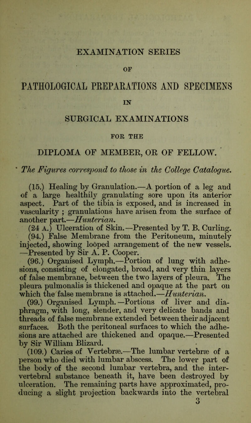 OF PATHOLOGICAL PREPARATIONS AND SPECIMENS IN SUBGICAL EXAMINATIONS FOR THE DIPLOMA OF MEMBEB, OE OF FELLOW. * The Figures correspond to those in the College Catalogue. (15.) Healing by Granulation.—A portion of a leg and of a large healthily granulating sore upon its anterior aspect. Part of the tibia is exposed, and is increased in vascularity ; granulations have arisen from the surface of another part.—Hunterian. (24 a.) Ulceration of Skin.—Presented by T. B. Curling. (94.) False Membrane from the Peritoneum, minutely injected, showing looped arrangement of the new vessels. —Presented by Sir A. P. Cooper. (96.) Organised Lymph.—Portion of lung with adhe- sions, consisting of elongated, broad, and very thin layers of false membrane, between the two layers of pleura. The pleura pulmonalis is thickened and opaque at the part on which the false membrane is attached.—Hunterian. (99.) Organised Lymph.—Portions of liver and dia- phragm, with long, slender, and very delicate bands and threads of false membrane extended between their adjacent surfaces. Both the peritoneal surfaces to which the adhe- sions are attached are thickened and opaque.—Presented by Sir William Blizard. (109.) Caries of Vertebrae.—The lumbar vertebrae of a person who died with lumbar abscess. The lower part of the body of the second lumbar vertebra, and the inter- vertebral substance beneath it, have been destroyed by ulceration. The remaining parts have approximated, pro- ducing a slight projection backwards into the vertebral o O