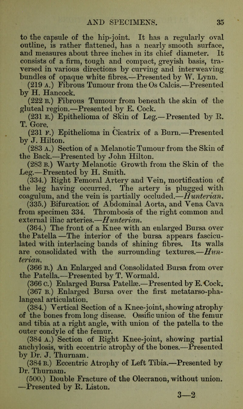 to the capsule of the hip-joint. It has a regularly oval outline, is rather flattened, has a nearly smooth surface, and measures about three inches in its chief diameter. It consists of a firm, tough and compact, greyish basis, tra- versed in various directions by curving and interweaving bundles of opaque white fibres.—Presented by W. Lynn. (219 A.) Fibrous Tumour from the Os Calcis.—Presented by H. Hancock. (222 B.) Fibrous Tumour from beneath the skin of the gluteal region.—Presented by E. Cock. (231 E.) Epithelioma of Skin of Leg.—Presented by E. T. Gore. (231 F.) Epithelioma in Cicatrix of a Burn.—Presented by J. Hilton. (283 A.) Section of a Melanotic Tumour from the Skin of the Back.—Presented by John Hilton. (283 B.) Warty Melanotic Growth from the Skin of the Leg.—Presented by H. Smith. (334.) Eight Femoral Artery and Vein, mortification of the leg having occurred. The artery is plugged with coagulum, and the vein is partially occluded.—Hunterian. (335.) Bifurcation of Abdominal Aorta, and Yena Cava from specimen 334. Thrombosis of the right common and external iliac arteries.—Hunterian. (364.) The front of a Knee with an enlarged Bursa over the Patella—The interior of the bursa appears fascicu- lated with interlacing bands of shining fibres. Its walls are consolidated with the surrounding textures.—Hun- terian. (366 B.) An Enlarged and Consolidated Bursa from over the Patella.—Presented by T. Wormald. (366 c.) Enlarged Bursa Patellae.—Presented by E. Cock. (367 B.) Enlarged Bursa over the first metatarso-pha- langeal articulation. (384.) Vertical Section of a Knee-joint, showing atrophy of the bones from long disease. Ossific union of the femur and tibia at a right angle, with union of the patella to the outer condyle of the femur. (384 A.) Section of Eight Knee-joint, showing partial anchylosis, with eccentric atrophy of the bones.—Presented by Dr. J. Thurnam. (384 b.) Eccentric Atrophy of Left Tibia.—Presented by Dr. Thurnam. (500.) Double Fracture of the Olecranon, without union. —Presented by R. Liston. 3—2