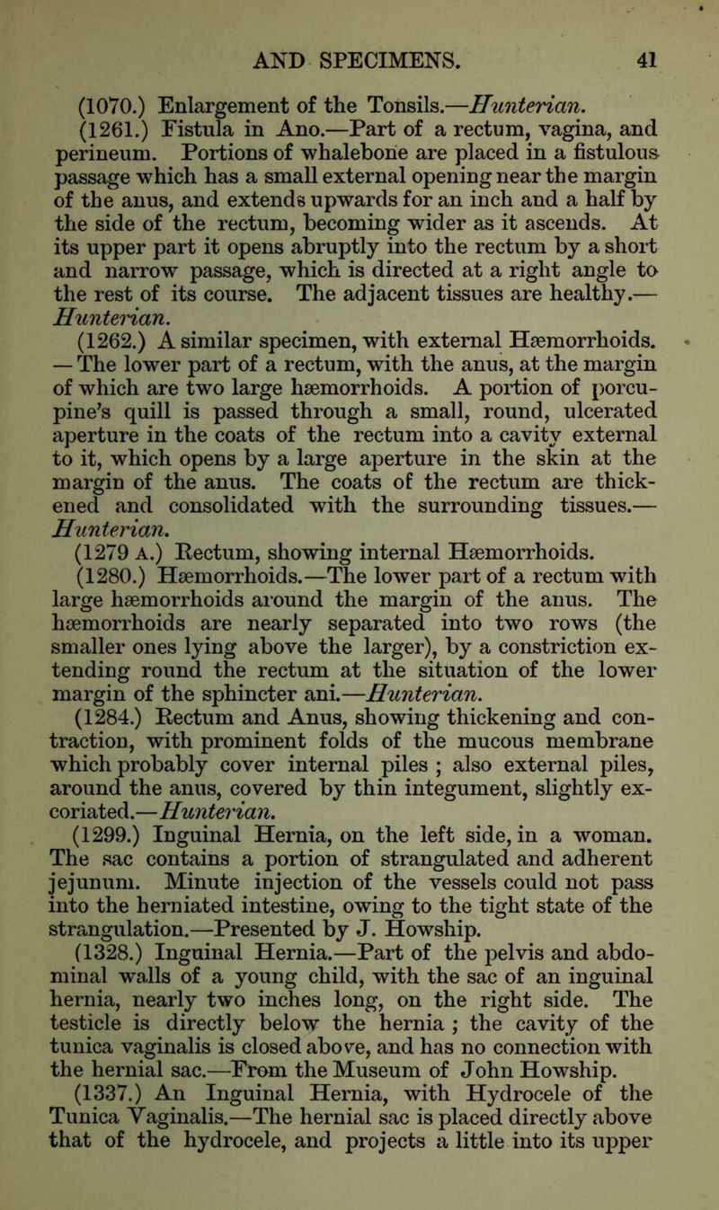 (1070.) Enlargement of the Tonsils.—Hunterian. (1261.) Fistula in Ano.—Part of a rectum, vagina, and perineum. Portions of whalebone are placed in a fistulous passage which has a small external opening near the margin of the anus, and extends upwards for an inch and a half by the side of the rectum, becoming wider as it ascends. At its upper part it opens abruptly into the rectum by a short and narrow passage, which is directed at a right angle to the rest of its course. The adjacent tissues are healthy.— Hunterian. (1262.) A similar specimen, with external Haemorrhoids. — The lower part of a rectum, with the anus, at the margin of which are two large haemorrhoids. A portion of porcu- pine’s quill is passed through a small, round, ulcerated aperture in the coats of the rectum into a cavity external to it, which opens by a large aperture in the skin at the margin of the anus. The coats of the rectum are thick- ened and consolidated with the surrounding tissues.— Hunterian. (1279 A.) Eectum, showing internal Haemorrhoids. (1280.) Haemorrhoids.—The lower part of a rectum with large haemorrhoids around the margin of the anus. The haemorrhoids are nearly separated into two rows (the smaller ones lying above the larger), by a constriction ex- tending round the rectum at the situation of the lower margin of the sphincter ani.—Hunterian. (1284.) Pectum and Anus, showing thickening and con- traction, with prominent folds of the mucous membrane which probably cover internal piles ; also external piles, around the anus, covered by thin integument, slightly ex- coriated.—Hunterian. (1299.) Inguinal Hernia, on the left side, in a woman. The sac contains a portion of strangulated and adherent jejunum. Minute injection of the vessels could not pass into the herniated intestine, owing to the tight state of the strangulation.—Presented by J. Howship. (1328.) Inguinal Hernia.—Part of the pelvis and abdo- minal walls of a young child, with the sac of an inguinal hernia, nearly two inches long, on the right side. The testicle is directly below the hernia ; the cavity of the tunica vaginalis is closed abov^e, and has no connection with the hernial sac.—From the Museum of John Howship. (1337.) An Inguinal Hernia, with Hydrocele of the Tunica Vaginalis.—The hernial sac is placed directly above that of the hydrocele, and projects a little into its upper