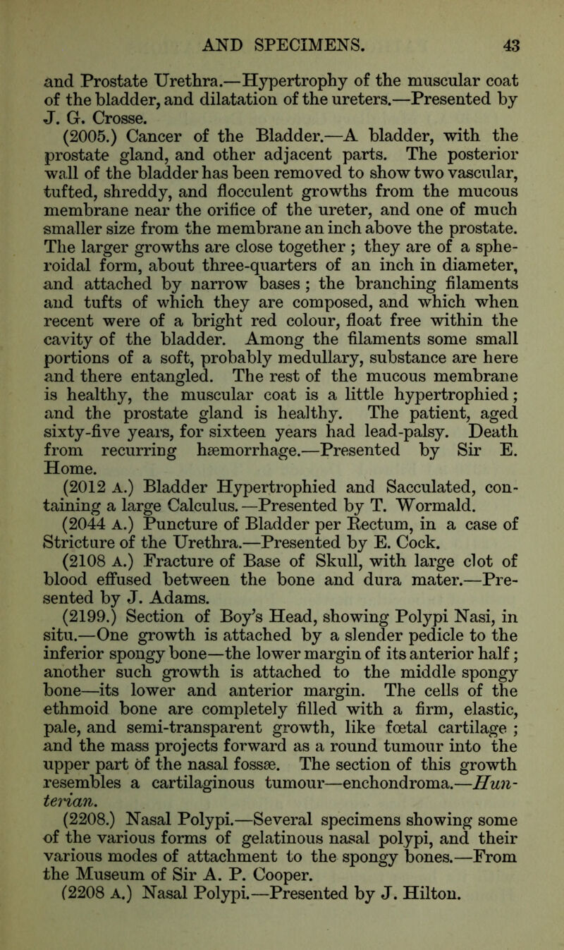 and Prostate Urethra.—Hypertrophy of the muscular coat of the bladder, and dilatation of the ureters.—Presented by J. G. Crosse. (2005.) Cancer of the Bladder.—A bladder, with the prostate gland, and other adjacent parts. The posterior wall of the bladder has been removed to show two vascular, tufted, shreddy, and flocculent growths from the mucous membrane near the orifice of the ureter, and one of much smaller size from the membrane an inch above the prostate. The larger growths are close together ; they are of a sphe- roidal form, about three-quarters of an inch in diameter, and attached by narrow bases ; the branching filaments and tufts of which they are composed, and which when recent were of a bright red colour, float free within the cavity of the bladder. Among the filaments some small portions of a soft, probably medullary, substance are here and there entangled. The rest of the mucous membrane is healthy, the muscular coat is a little hypertrophied; and the prostate gland is healthy. The patient, aged sixty-five years, for sixteen years had lead-palsy. Death from recurring haemorrhage.—Presented by Sir E. Home. (2012 A.) Bladder Hypertrophied and Sacculated, con- taining a large Calculus.—Presented by T. Wormald. (2044 A.) Puncture of Bladder per Pectum, in a case of Stricture of the Urethra.—Presented by E. Cock. (2108 A.) Fracture of Base of Skull, with large clot of blood effused between the bone and dura mater.—Pre- sented by J. Adams. (2199.) Section of Boy’s Head, showing Polypi Nasi, in situ.—One growth is attached by a slender pedicle to the inferior spongy bone—the lower margin of its anterior half; another such growth is attached to the middle spongy bone—its lower and anterior margin. The cells of the ethmoid bone are completely filled with a firm, elastic, pale, and semi-transparent growth, like foetal cartilage ; and the mass projects forward as a round tumour into the upper part of the nasal fossae. The section of this growth resembles a cartilaginous tumour—enchondroma.—Hun- terian. (2208.) Nasal Polypi.—Several specimens showing some of the various forms of gelatinous nasal polypi, and their various modes of attachment to the spongy bones.—From the Museum of Sir A. P. Cooper. (2208 A.) Nasal Polypi.—Presented by J. Hilton.