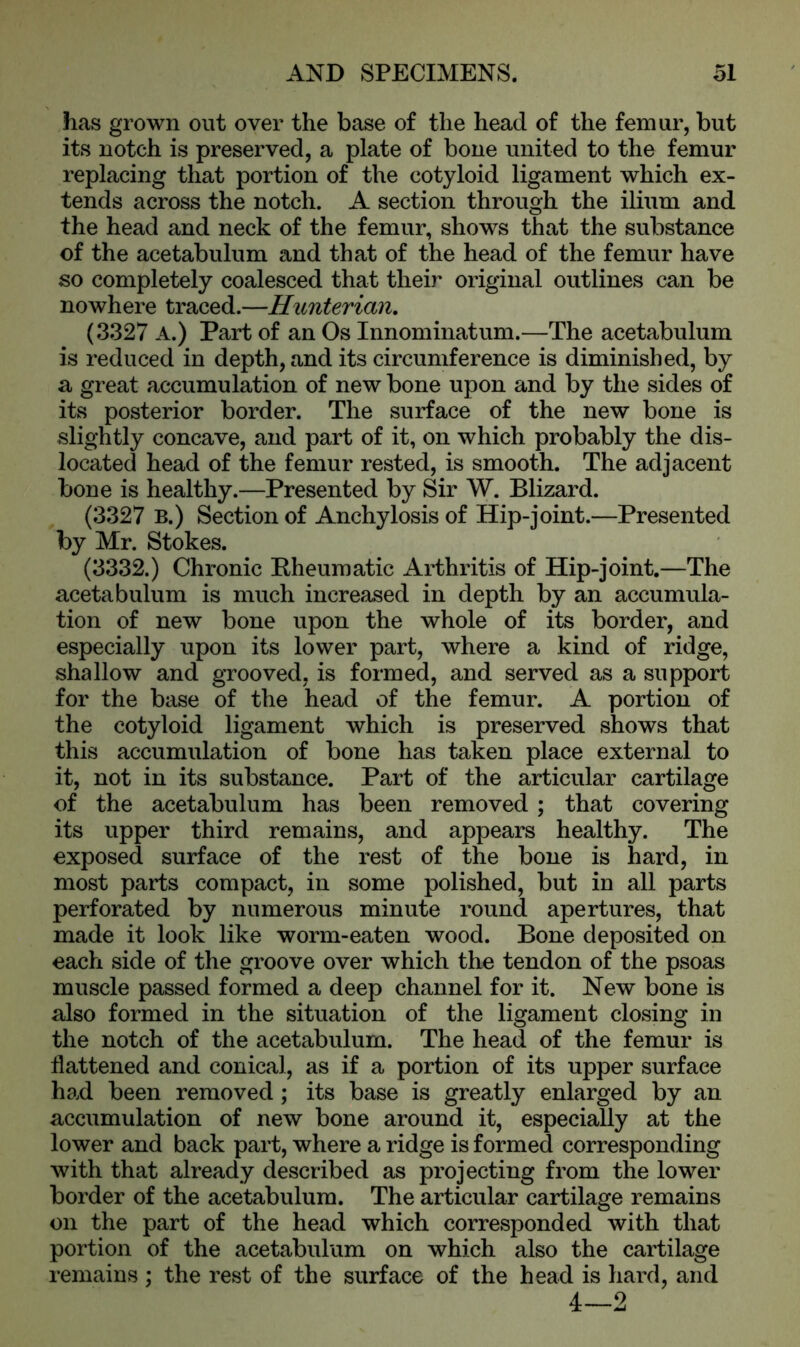 has grown out over the base of the head of the femur, but its notch is preserved, a plate of bone united to the femur replacing that portion of the cotyloid ligament which ex- tends across the notch. A section through the ilium and the head and neck of the femur, shows that the substance of the acetabulum and that of the head of the femur have so completely coalesced that their original outlines can be nowhere traced.—Hunterian. (3327 A.) Part of an Os Innominatum.—The acetabulum is reduced in depth, and its circumference is diminished, by a great accumulation of new bone upon and by the sides of its posterior border. The surface of the new bone is slightly concave, and part of it, on which probably the dis- located head of the femur rested, is smooth. The adjacent bone is healthy.—Presented by Sir W. Blizard. (3327 B.) Section of Anchylosis of Hip-joint.—Presented by Mr. Stokes. (3332.) Chronic Rheumatic Arthritis of Hip-joint.—The acetabulum is much increased in depth by an accumula- tion of new bone upon the whole of its border, and especially upon its lower part, where a kind of ridge, shallow and grooved, is formed, and served as a support for the base of the head of the femur. A portion of the cotyloid ligament which is preserved shows that this accumulation of bone has taken place external to it, not in its substance. Part of the articular cartilage of the acetabulum has been removed ; that covering its upper third remains, and appears healthy. The exposed surface of the rest of the bone is hard, in most parts compact, in some polished, but in all parts perforated by numerous minute round apertures, that made it look like worm-eaten wood. Bone deposited on each side of the groove over which the tendon of the psoas muscle passed formed a deep channel for it. New bone is also formed in the situation of the ligament closing in the notch of the acetabulum. The head of the femur is flattened and conical, as if a portion of its upper surface had been removed; its base is greatly enlarged by an accumulation of new bone around it, especially at the lower and back part, where a ridge is formed corresponding with that already described as projecting from the lower border of the acetabulum. The articular cartilage remains on the part of the head which corresponded with that portion of the acetabulum on which also the cartilage remains ; the rest of the surface of the head is hard, and 4—2
