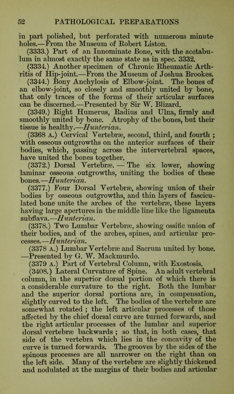 in part polished, but perforated with numerous minute holes.—From the Museum of Robert Liston. (3333.) Part of an Innominate Bone, with the acetabu- lum in almost exactly the same state as in spec. 3332. (3334.) Another specimen of Chronic Rheumatic Arth- ritis of Hip-joint.—From the Museum of Joshua Brookes. (3344.) Bony Anchylosis of Elbow-joint. The bones of an elbow-joint, so closely and smoothly united by bone, that only traces of the forms of their articular surfaces can be discerned.—Presented by Sir W. Blizard. (3349.) Right Humerus, Radius and Ulna, firmly and smoothly united by bone. Atrophy of the bones, but their tissue is healthy.—Hunterian. (3368 A.) Cervical Vertebrae, second, third, and fourth ; with osseous outgrowths on the anterior surfaces of their bodies, which, passing across the intervertebral spaces, have united the bones together. (3372.) Dorsal Vertebrae. — The six lower, showing laminar osseous outgrowths, uniting the bodies of these bones.—Hunterian. (3377.) Four Dorsal Vertebrae, showing union of their bodies by osseous outgrowths, and thin layers of fascicu- lated bone unite the arches of the vertebrae, these layers having large apertures in the middle line like the ligamenta subhava.—Hunterian. (3378.) Two Lumbar Vertebrae, showing ossific union of their bodies, and of the arches, spines, and articular pro- cesses.—Hunterian. (3378 A.) Lumbar Vertebrae and Sacrum united by bone. —Presented by G. W. Mackmurdo. (3379 A.) Part of Vertebral Column, with Exostosis. (3408.) Lateral Curvature of Spine. An adult vertebral column, in the superior dorsal portion of which there is a considerable curvature to the right. Both the lumbar and the superior dorsal portions are, in compensation, slightly curved to the left. The bodies of the vertebrae are somewhat rotated ; the left articular processes of those affected by the chief dorsal curve are turned forwards, and the right articular processes of the lumbar and superior dorsal vertebrae backwards ; so that, in both cases, that side of the vertebra which lies in the concavity of the curve is turned forwards. The grooves by the sides of the spinous processes are all narrower on the right than on the left side. Many of the vertebrae are slightly thickened and nodulated at the margins of their bodies and articular