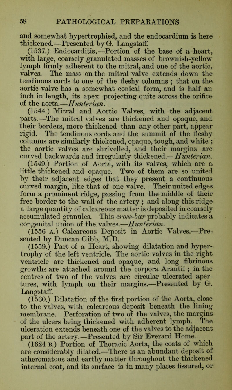 and somewhat hypertrophied, and the endocardium is here thickened.—Presented by G. Langstaff. (1537.) Endocarditis.—Portion of the base of a heart, with large, coarsely granulated masses of brownish-yellow lymph firmly adherent to the mitral, and one of the aortic, valves. The mass on the mitral valve extends down the tendinous cords to one of the fleshy columns ; that on the aortic valve has a somewhat conical form, and is half an inch in length, its apex projecting quite across the orifice of the aorta.—Hunterian, (1544.) Mitral and Aortic Valves, with the adjacent parts.—The mitral valves are thickened and opaque, and their borders, more thickened than any other part, appear rigid. The tendinous cords and the summit of the fleshy columns are similarly thickened, opaque, tough, and white ; the aortic valves are shrivelled, and their margins are curved backwards and irregularly thickened.— Hunterian. (1549.) Portion of Aorta, with its valves, which are a little thickened and opaque. Two of them are so united by their adjacent edges that they present a continuous curved margin, like that of one valve. Their united edges form a prominent ridge, passing from the middle of their free border to the wall of the artery ; and along this ridge a large quantity of calcareous matter is deposited in coarsely accumulated granules. This cross-bar probably indicates a congenital union of the valves.—Hunterian. (1556 A.) Calcareous Deposit in Aortic Valves.—Pre- sented by Duncan Gibb, M.D. (1559.) Part of a Heart, showing dilatation and hyper- trophy of the left ventricle. The aortic valves in the right ventricle are thickened and opaque, and long fibrinous growths are attached around the corpora Arantii; in the centres of two of the valves are circular ulcerated aper- tures, with lymph on their margins.—Presented by G. Langstaff. (1560.) Dilatation of the first portion of the Aorta, close to the valves, with calcareous deposit beneath the lining membrane. Perforation of two of the valves, the margins of the ulcers being thickened with adherent lymph. The ulceration extends beneath one of the valves to the adjacent part of the artery.—Presented by Sir Everard Home. (1624 B.) Portion of Thoracic Aorta, the coats of which are considerably dilated.—There is an abundant deposit of atheromatous and earthy matter throughout the thickened internal coat, and its surface is in many places fissured, or