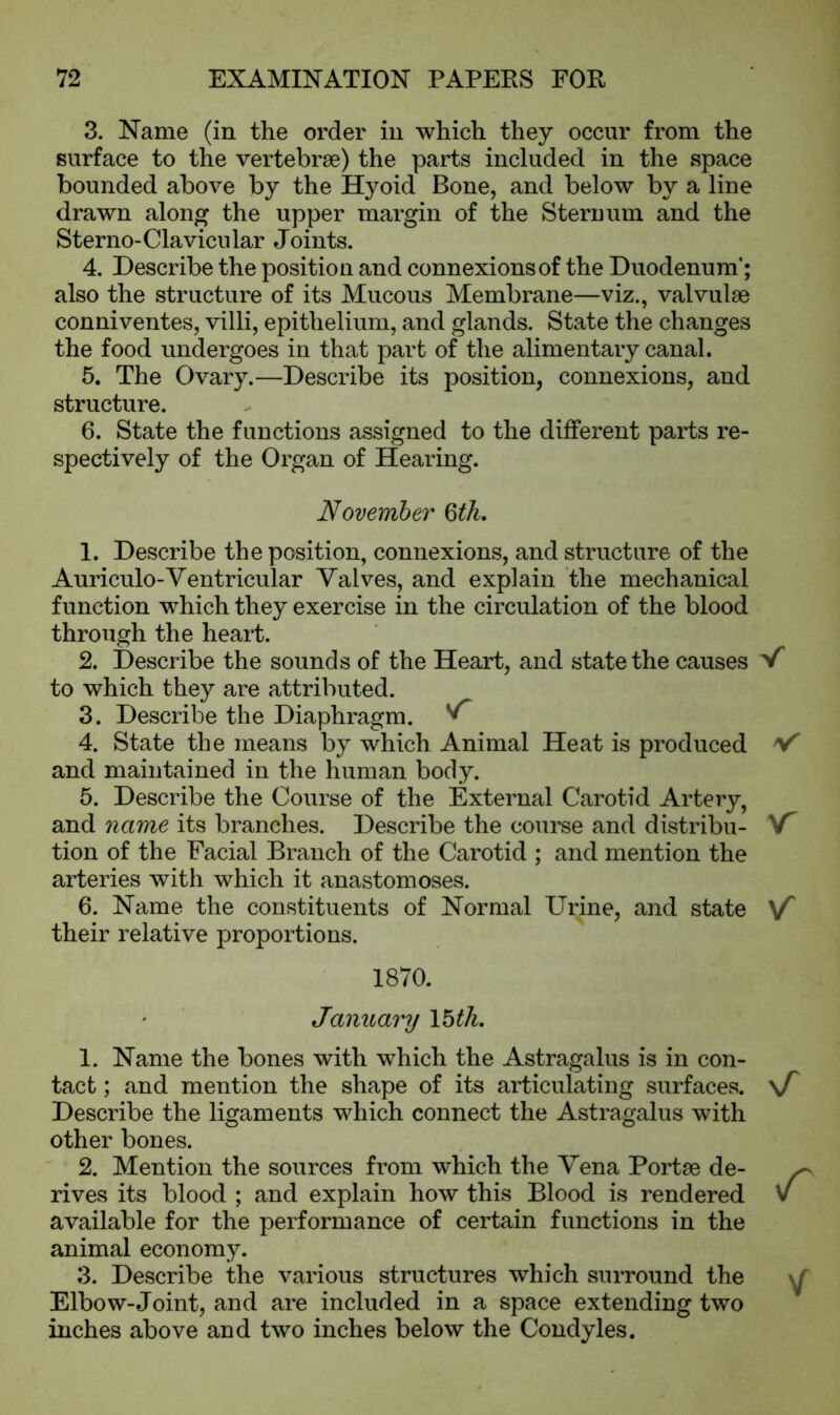 3. Name (in the order in which they occur from the surface to the vertebrae) the parts included in the space bounded above by the Hyoid Bone, and below by a line drawn along the upper margin of the Sternum and the Sterno-Clavicular Joints. 4. Describe the position and connexions of the Duodenum’; also the structure of its Mucous Membrane—viz., valvulae conniventes, villi, epithelium, and glands. State the changes the food undergoes in that part of the alimentary canal. 5. The Ovary.—Describe its position, connexions, and structure. 6. State the functions assigned to the different parts re- spectively of the Organ of Hearing. November §th. 1. Describe the position, connexions, and structure of the Auriculo-Ventricular Valves, and explain the mechanical function which they exercise in the circulation of the blood through the heart. 2. Describe the sounds of the Heart, and state the causes V to which they are attributed. 3. Describe the Diaphragm. 4. State the means by which Animal Heat is produced v and maintained in the human body. 5. Describe the Course of the External Carotid Artery, and name its branches. Describe the course and distribu- f tion of the Facial Branch of the Carotid ; and mention the arteries with which it anastomoses. 6. Name the constituents of Normal Urine, and state v their relative proportions. 1870. January 15 tk. 1. Name the bones with which the Astragalus is in con- tact ; and mention the shape of its articulating surfaces. Describe the ligaments which connect the Astragalus with other bones. 2. Mention the sources from which the Vena Portae de- rives its blood ; and explain how this Blood is rendered available for the performance of certain functions in the animal economy. 3. Describe the various structures which surround the Elbow-Joint, and are included in a space extending two inches above and two inches below the Condyles. \T V