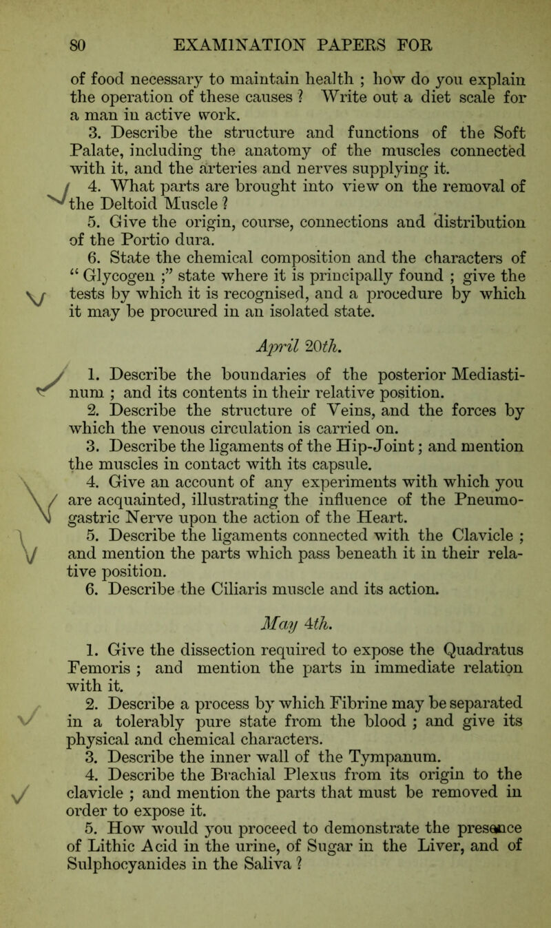 of food necessary to maintain health ; how do you explain the operation of these causes ? Write out a diet scale for a man in active work. 3. Describe the structure and functions of the Soft Palate, including the anatomy of the muscles connected with it, and the arteries and nerves supplying it. / 4. What parts are brought into view on the removal of v the Deltoid Muscle ? 5. Give the origin, course, connections and distribution of the Portio dura. 6. State the chemical composition and the characters of “ Glycogen state where it is principally found ; give the yy tests by which it is recognised, and a procedure by which it may be procured in an isolated state. v/ n/ April 20th. 1. Describe the boundaries of the posterior Mediasti- num ; and its contents in their relative position. 2. Describe the structure of Veins, and the forces by which the venous circulation is carried on. 3. Describe the ligaments of the Hip-Joint; and mention the muscles in contact with its capsule. 4. Give an account of any experiments with which you are acquainted, illustrating the influence of the Pneumo- gastric Nerve upon the action of the Heart. 5. Describe the ligaments connected with the Clavicle ; and mention the parts which pass beneath it in their rela- tive position. 6. Describe the Ciliaris muscle and its action. May 4 th. 1. Give the dissection required to expose the Quadratus Femoris ; and mention the parts in immediate relation with it. 2. Describe a process by which Fibrine may be separated in a tolerably pure state from the blood ; and give its physical and chemical characters. 3. Describe the inner wall of the Tympanum. 4. Describe the Brachial Plexus from its origin to the clavicle ; and mention the parts that must be removed in order to expose it. 5. How would you proceed to demonstrate the presence of Lithic Acid in the urine, of Sugar in the Liver, and of Sulphoeyanides in the Saliva ?