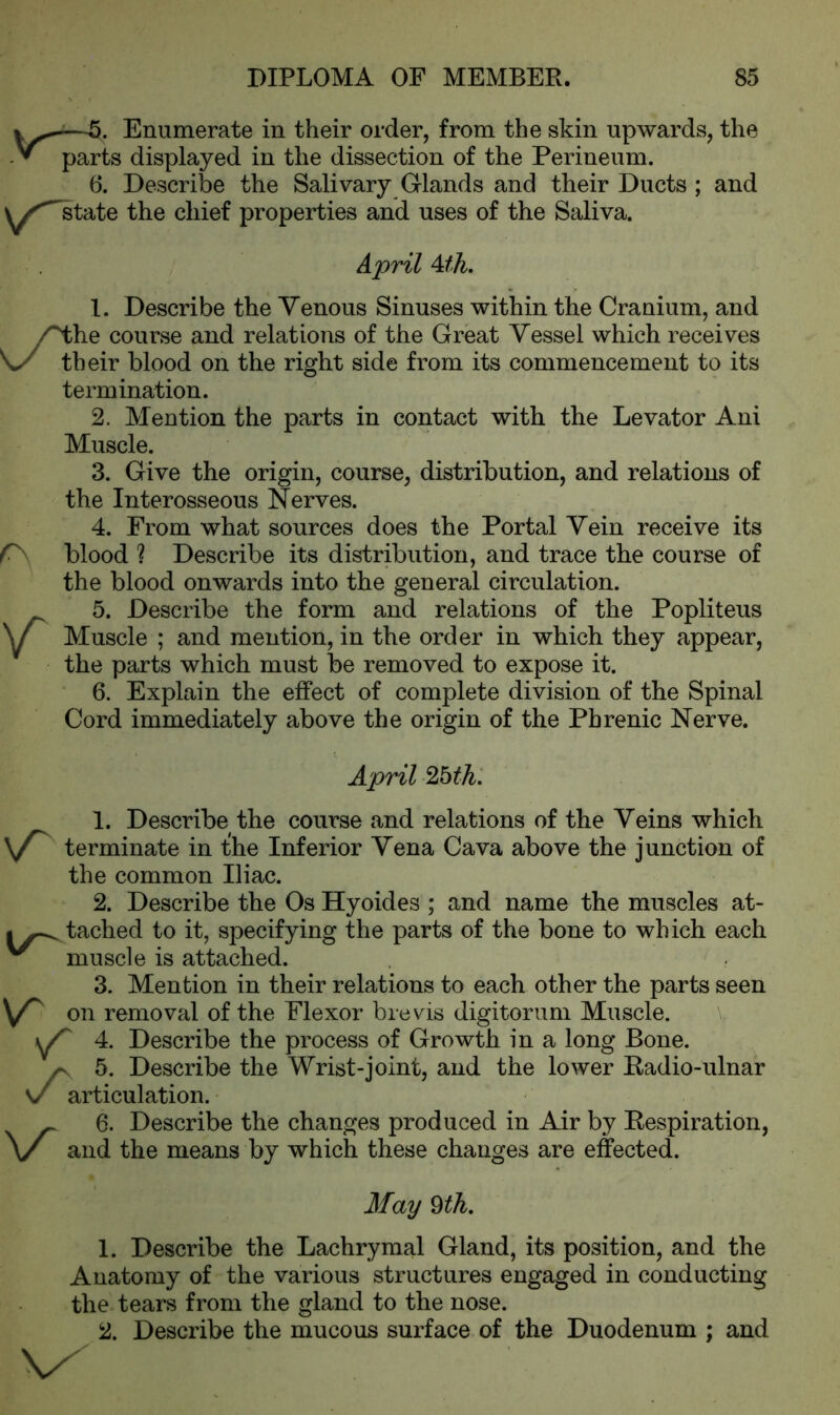 —5* Enumerate in their order, from the skin upwards, the y* parts displayed in the dissection of the Perineum. 6. Describe the Salivary Glands and their Ducts ; and y^state the chief properties and uses of the Saliva. April Ath. 1. Describe the Venous Sinuses within the Cranium, and he course and relations of the Great Vessel which receives their blood on the right side from its commencement to its termination. 2. Mention the parts in contact with the Levator Ani Muscle. 3. Give the origin, course, distribution, and relations of the Interosseous Nerves. 4. From what sources does the Portal Vein receive its blood ? Describe its distribution, and trace the course of the blood onwards into the general circulation. 5. Describe the form and relations of the Popliteus Muscle ; and mention, in the order in which they appear, the parts which must be removed to expose it. 6. Explain the effect of complete division of the Spinal Cord immediately above the origin of the Phrenic Nerve. April Zbth. 1. Describe the course and relations of the Veins which \T terminate in the Inferior Vena Cava above the junction of the common Iliac. 2. Describe the Os Hyoides ; and name the muscles at- tached to it, specifying the parts of the bone to which each ^ muscle is attached. 3. Mention in their relations to each other the parts seen V on removal of the Flexor brevis digitorum Muscle. \ P 4. Describe the process of Growth in a long Bone. /- 5. Describe the Wrist-joint, and the lower Radio-ulnar v articulation. 6. Describe the changes produced in Air by Respiration, and the means by which these changes are effected. May 9 th. 1. Describe the Lachrymal Gland, its position, and the Anatomy of the various structures engaged in conducting the tears from the gland to the nose. 2. Describe the mucous surface of the Duodenum ; and \x