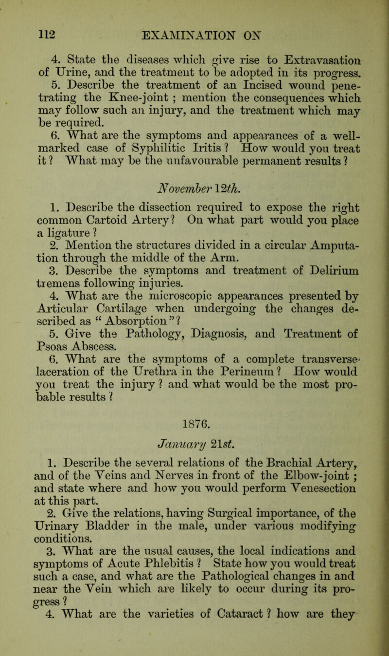 4. State the diseases which give rise to Extravasation of Urine, and the treatment to be adopted in its progress. 5. Describe the treatment of an Incised wound pene- trating the Knee-joint ; mention the consequences which may follow such an injury, and the treatment which may be required. 6. What are the symptoms and appearances of a well- marked case of Syphilitic Iritis ? How would you treat it ? What may be the unfavourable permanent results ? November 12th. 1. Describe the dissection required to expose the right common Cartoid Artery? On what part would you place a ligature ? 2. Mention the structures divided in a circular Amputa- tion through the middle of the Arm. 3. Describe the symptoms and treatment of Delirium tremens following injuries. 4. What are the microscopic appearances presented by Articular Cartilage when undergoing the changes de- scribed as “ Absorption ” ? 5. Give the Pathology, Diagnosis, and Treatment of Psoas Abscess. 6. What are the symptoms of a complete transverse; laceration of the Urethra in the Perineum ? How would you treat the injury ? and what would be the most pro- bable results ? 1876. January 21s£. 1. Describe the several relations of the Brachial Artery, and of the Veins and Nerves in front of the Elbow-joint; and state where and how you would perform Venesection at this part. 2. Give the relations, having Surgical importance, of the Urinary Bladder in the male, under various modifying conditions. 3. What are the usual causes, the local indications and symptoms of Acute Phlebitis ? State how you would treat such a case, and what are the Pathological changes in and near the Vein which are likely to occur during its pro- gress ? 4. What are the varieties of Cataract ? how are they