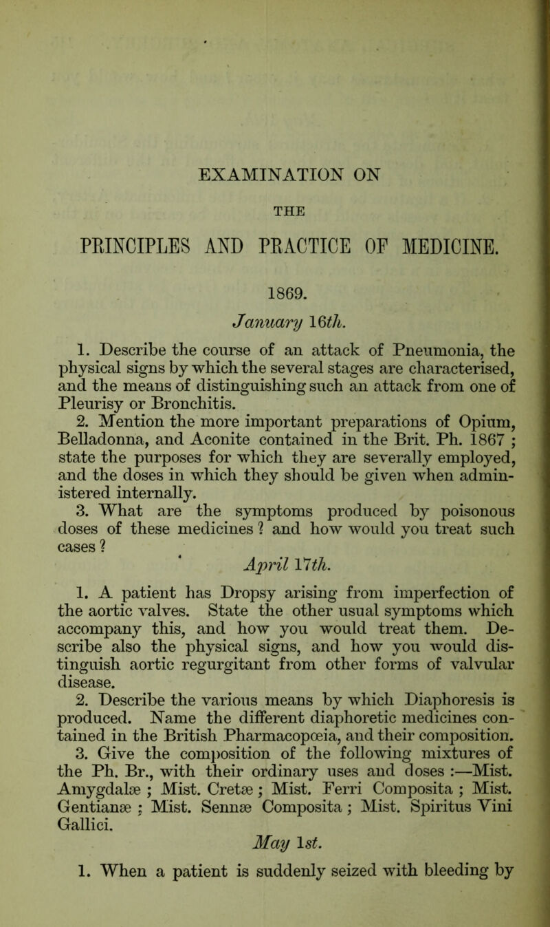 THE PRINCIPLES AND PRACTICE OP MEDICINE. 1869. January 1 §th. 1. Describe the course of an attack of Pneumonia, the physical signs by which the several stages are characterised, and the means of distinguishing such an attack from one of Pleurisy or Bronchitis. 2. Mention the more important preparations of Opium, Belladonna, and Aconite contained in the Brit. Ph. 1867 ; state the purposes for which they are severally employed, and the doses in which they should be given when admin- istered internally. 3. What are the symptoms produced by poisonous doses of these medicines ? and how would you treat such cases ? April 17 th. 1. A patient has Dropsy arising from imperfection of the aortic valves. State the other usual symptoms which accompany this, and how you would treat them. De- scribe also the physical signs, and how you would dis- tinguish aortic regurgitant from other forms of valvular disease. 2. Describe the various means by which Diaphoresis is produced. Name the different diaphoretic medicines con- tained in the British Pharmacopoeia, and their composition. 3. Give the composition of the following mixtures of the Ph. Br., with their ordinary uses and doses :—Mist. Amygdalae ; Mist. Cretae; Mist. Ferri Composita ; Mist. Gentianae : Mist. Sennae Composita; Mist. Spiritus Yini Gallici. May 1st. 1. When a patient is suddenly seized with bleeding by