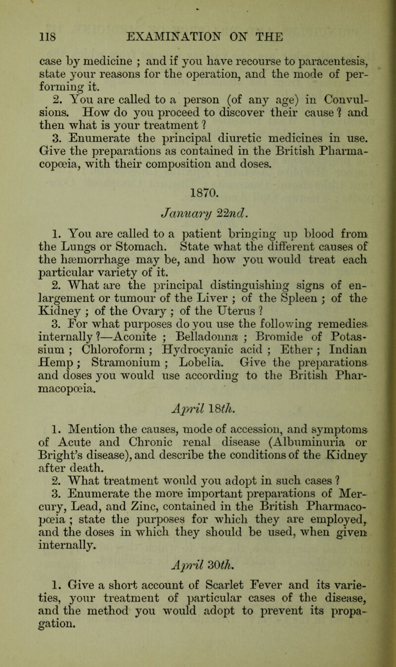 case by medicine ; and if you have recourse to paracentesis, state your reasons for the operation, and the mode of per- forming it. 2. You are called to a person (of any age) in Convul- sions. How do you proceed to discover their cause h and then what is your treatment 1 3. Enumerate the principal diuretic medicines in use. Give the preparations as contained in the British Pharma- copoeia, with their composition and doses. 1870. January 22nd. 1. You are called to a patient bringing up blood from the Lungs or Stomach. State what the different causes of the haemorrhage may be, and how you would treat each particular variety of it. 2. What are the principal distinguishing signs of en- largement or tumour of the Liver ; of the Spleen ; of the- Kidney ; of the Ovary ; of the Uterus ? 3. For what purposes do you use the following remedies internally 1—Aconite ; Belladonna ; Bromide of Potas- sium ; Chloroform; Hydrocyanic acid ; Ether ; Indian Hemp; Stramonium ; Lobelia. Give the preparations and doses you would use according to the British Phar- macopoeia. April 18;th. 1. Mention the causes, mode of accession, and symptoms of Acute and Chronic renal disease (Albuminuria or Bright’s disease), and describe the conditions of the Kidney after death. 2. What treatment would you adopt in such cases 1 3. Enumerate the more important preparations of Mer- cury, Lead, and Zinc, contained in the British Pharmaco- poeia ; state the purposes for which they are employed, and the doses in which they should be used, when given internally. April 30 th. 1. Give a short account of Scarlet Fever and its varie- ties, your treatment of particular cases of the disease, and the method you would adopt to prevent its propa- gation.