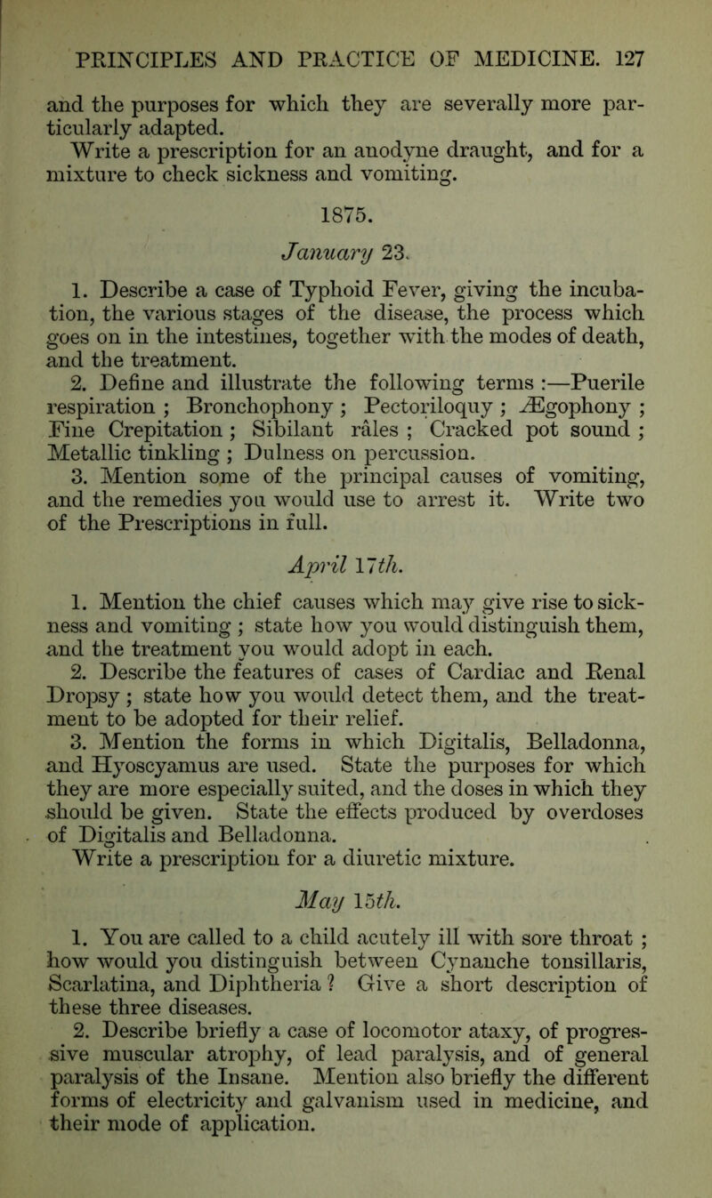and the purposes for which they are severally more par- ticularly adapted. Write a prescription for an anodyne draught, and for a mixture to check sickness and vomiting. 1875. January 23. 1. Describe a case of Typhoid Fever, giving the incuba- tion, the various stages of the disease, the process which goes on in the intestines, together with the modes of death, and the treatment. 2. Define and illustrate the following terms :—Puerile respiration ; Bronchophony ; Pectoriloquy ; ^Egophony ; Fine Crepitation ; Sibilant rales ; Cracked pot sound ; Metallic tinkling ; Dulness on percussion. 3. Mention some of the principal causes of vomiting, and the remedies you would use to arrest it. Write two of the Prescriptions in full. April 17 th. 1. Mention the chief causes which may give rise to sick- ness and vomiting ; state how you would distinguish them, and the treatment you would adopt in each. 2. Describe the features of cases of Cardiac and Penal Dropsy ; state how you would detect them, and the treat- ment to be adopted for their relief. 3. Mention the forms in which Digitalis, Belladonna, and Hyoscyamus are used. State the purposes for which they are more especially suited, and the doses in which they should be given. State the effects produced by overdoses of Digitalis and Belladonna. Write a prescription for a diuretic mixture. May 15 th. 1. You are called to a child acutely ill with sore throat ; how would you distinguish between Cynanche tonsillaris, Scarlatina, and Diphtheria ? Give a short description of these three diseases. 2. Describe briefly a case of locomotor ataxy, of progres- sive muscular atrophy, of lead paralysis, and of general paralysis of the Insane. Mention also briefly the different forms of electricity and galvanism used in medicine, and their mode of application.