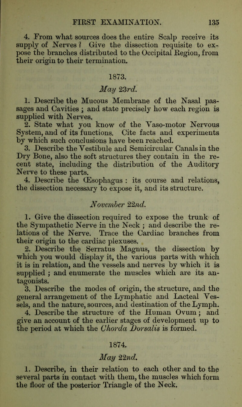 4. From what sources does the entire Scalp receive its supply of Nerves ? Give the dissection requisite to ex- pose the branches distributed to the Occipital Region, from their origin to their termination. 1873. May 23rd. 1. Describe the Mucous Membrane of the Nasal pas- sages and Cavities ; and state precisely how each region is supplied with Nerves. 2. State what you know of the Vaso-motor Nervous System, and of its functions. Cite facts and experiments by which such conclusions have been reached. 3. Describe the Vestibule and Semicircular Canals in the Dry Bone, also the soft structures they contain in the re- cent state, including the distribution of the Auditory Nerve to these parts. 4. Describe the (Esophagus : its course and relations, the dissection necessary to expose it, and its structure. November 22nd. 1. Give the dissection required to expose the trunk of the Sympathetic Nerve in the Neck ; and describe the re- lations of the Nerve. Trace the Cardiac branches from their origin to the cardiac plexuses. 2. Describe the Serratus Magnus, the dissection by which you would display it, the various parts with which it is in relation, and the vessels and nerves by which it is supplied ; and enumerate the muscles which are its an- tagonists. 3. Describe the modes of origin, the structure, and the general arrangement of the Lymphatic and Lacteal Ves- sels, and the nature, sources, and destination of the Lymph. 4. Describe the structure of the Human Ovum; and give an account of the earlier stages of development up to the period at which the Chorda Dorsalis is formed. 1874. May 22nd. 1. Describe, in their relation to each other and to the several parts in contact with them, the muscles which form the floor of the posterior Triangle of the Neck.