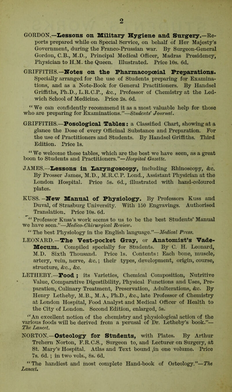 GORDON.—Lessons on Military Hygiene and Surg’ery.—Re- ports prepared while on Special Service, on behalf of Her Majesty’s Government, during the Franco-Prussian war. By Surgeon-General Gordon, C.B., M.D., Principal Medical Officer, Madras Presidency, Physician to H.M. the Queen. Illustrated. Price 10s. 6d. GRIFFITHS.—Notes on the Pharmacopceial Preparations. Specially arranged for the use of Students preparing for Examina- tions, and as a Note-Book for General Practitioners. By Handsel Griffiths, Ph.D., L.R.C.P., &c., Professor of Chemistry at the Led- wich School of Medicine. Price 2s. 6d. “We can confidently recommend it as a most valuable help for those who are preparing for Examinations.”—Students' Journal. GRIFFITHS.—Posologlcal Tables : a Classified Chart, showing at a glance the Dose of every Officinal Substance and Preparation. For the use of Practitioners and Students. By Handsel Griffiths. Third Edition. Price Is. “We welcome these tables, which are the best we have seen, as a great boon to Students and Practitioners.”—Hospital Gazette. JAMES.—Lessons in Laryng'oscopy, including Rhinoscopy, &c. By Prosser James, M.D., M.R.C.P. Loud., Assistant Physician at the London Hospital. Price 5s. 6d., illustrated with hand-coloured plates. KUSS. —Hew Manual of Physiology. By Professors Kuss and Duval, of Strasburg University. With 150 Engravings. Authorised Translation. Price 10s. 6d. r- “ Professor Kuss’s work seems to us to be the best Students’ Manual we have seen.”—Medico-Chirurgical Review. “ The best Physiology in the English language.”—Medical Press. LEONARD.—The Vest-pocket Gray, or Anatomist’s Vade- Mecum. Compiled specially for Students. By C. H. Leonard, M.D. Sixth Thousand. Price Is. Contents: Each bone, muscle, artery, vein, nerve, &c.; their types, development, origin, course, structure, <fcc., &c. LETHEBY.—Pood ; its Varieties, Chemical Composition, Nutritive Value, Comparative Digestibility, Physical Functions and Uses, Pre- paration, Culinary Treatment, Preservation, Adulterations, <fec. By Henry Letheby, M.B., M.A., Ph.D., &c., late Professor of Chemistry at London Hospital, Food Analyst and Medical Officer of Health to the City of London. Second Edition, enlarged, 5s. “An excellent notion of the chemistry and physiological action of the various foods will be derived from a perusal of Dr. Letheby’s book.”— The Lancet. NORTON.—Osteology for Students, with Plates. By Arthur Trehern Norton, F.R.C.S., Surgeon to, and Lecturer on Surgery, at St. Mary’s Hospital. Atlas and Text bound tin one volume. Price 7s. 6d. ; in two vols., 8s. 6d. “The handiest and most complete Hand-book of Osteology.”—The Lancet.