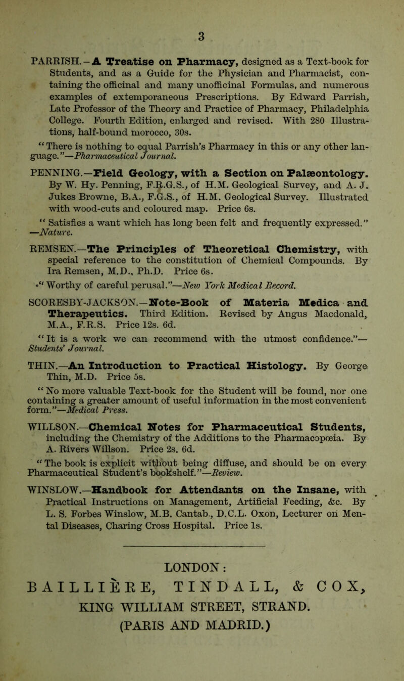 PARRISH. - A Treatise on Pharmacy, designed as a Text-book for Students, and as a Guide for the Physician and Pharmacist, con- taining the officinal and many unofficinal Formulas, and numerous examples of extemporaneous Prescriptions. By Edward Parrish, Late Professor of the Theory and Practice of Pharmacy, Philadelphia College. Fourth Edition, enlarged and revised. With 280 Illustra- tions, half-bound morocco, 30s. “ There is nothing to equal Parrish’s Pharmacy in this or any other lan- guage. ”—Pharmaceutical Journal. PENNING.—Field Geology, with a Section on Palaeontology. By W. Hy. Penning, F.R.G.S., of H.M. Geological Survey, and A. J. Jukes Browne, B.A., F.G.S., of H.M. Geological Survey. Illustrated with wood-cuts and coloured map. Price 6s. “ Satisfies a want which has long been felt and frequently expressed.” —Nature. REMSEN.—The Principles of Theoretical Chemistry, with special reference to the constitution of Chemical Compounds. By Ira Remsen, M.D., Ph.D. Price 6s. J' Worthy of careful perusal.”—New York Medical Record. SCORESBY-JACKSON.—Note-Book of Materia Medica and Therapeutics. Third Edition. Revised by Angus Macdonald,, M.A., F.R.S. Price 12s. 6d. “ It is a work we can recommend with the utmost confidence.”— Students’ Journal. THIN.—An Introduction to Practical Histology. By George Thin, M.D. Price 5s. “No more valuable Text-book for the Student will be found, nor one. containing a greater amount of useful information in the most convenient form.”—Medical Press. WILLSON.—Chemical Notes for Pharmaceutical Students, including the Chemistry of the Additions to the Pharmacopoeia. By A. Rivers Willson. Price 2s. 6d. “ The book is explicit without being diffuse, and should be on every Pharmaceutical Student’s bookshelf.”—Review. WINSLOW.—Handbook for Attendants on the Insane, with Practical Instructions on Management, Artificial Feeding, &c. By L. S. Forbes Winslow, M.B. Cantab., D.C.L. Oxon, Lecturer oh Men- tal Diseases, Charing Cross Hospital. Price Is. LONDON: BAILLIERE, TINDALL, & COX, KING WILLIAM STREET, STRAND.