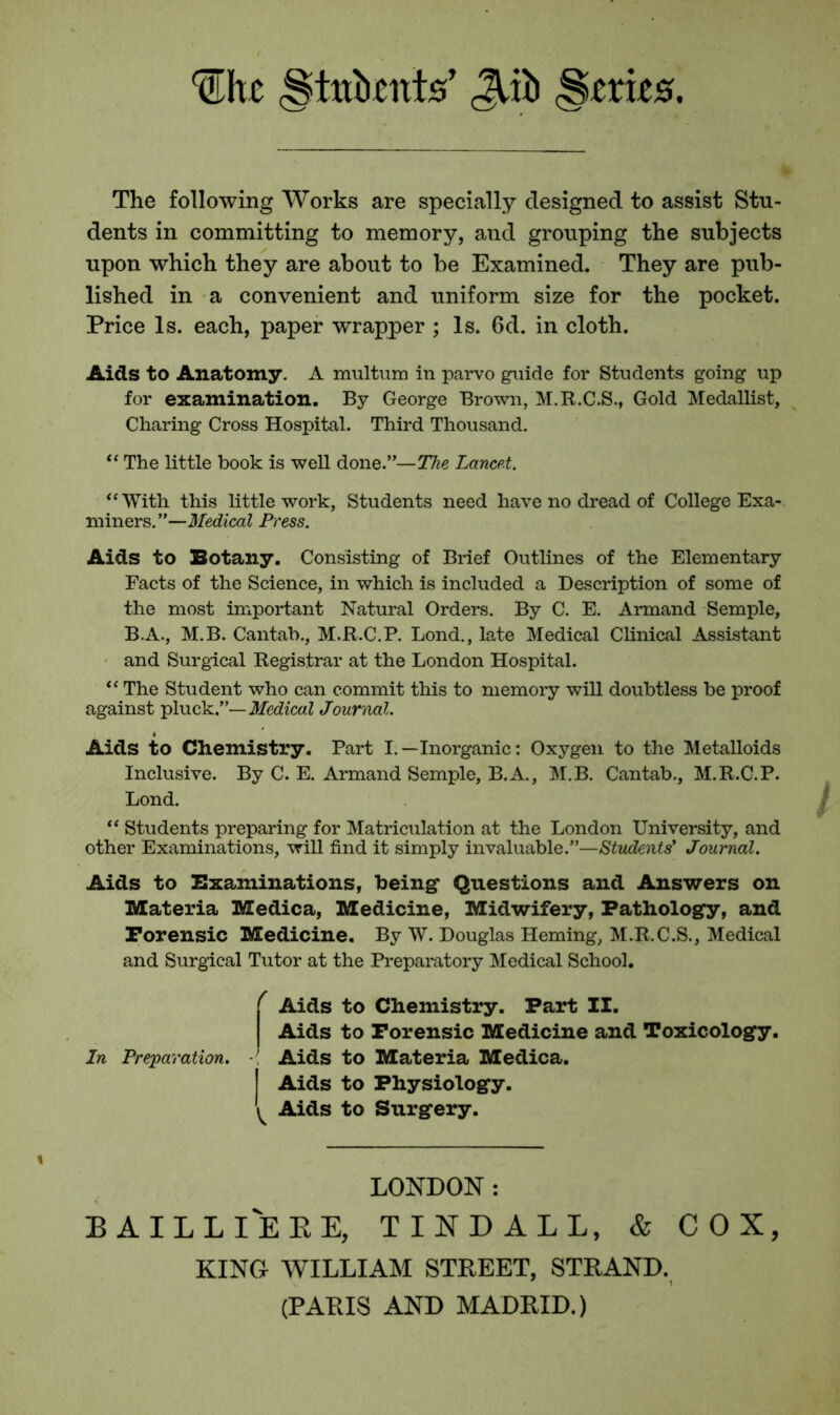 §tekitts’ Qxb «§trie*. The following Works are specially designed to assist Stu- dents in committing to memory, and grouping the subjects upon which they are about to be Examined. They are pub- lished in a convenient and uniform size for the pocket. Price Is. each, paper wrapper ; Is. 6d. in cloth. Aids to Anatomy. A multum in parvo guide for Students going up for examination. By George Brown, M.R.C.S., Gold Medallist, Charing Cross Hospital. Third Thousand. “ The little book is well done.”—The Lancet. “With this little work, Students need have no dread of College Exa- miners. ”—Medical Press. Aids to Botany. Consisting of Brief Outlines of the Elementary Facts of the Science, in which is included a Description of some of the most important Natural Orders. By C. E. Armand Semple, B.A., M.B. Cantab., M.R.C.P. Lond., late Medical Clinical Assistant and Surgical Registrar at the London Hospital. “ The Student who can commit this to memory will doubtless be proof against pluck.”— Medical Journal. t Aids to Chemistry. Part I.—Inorganic: Oxygen to the Metalloids Inclusive. By C. E. Armand Semple, B.A., M.B. Cantab., M.R.C.P. Lond. “ Students preparing for Matriculation at the London University, and other Examinations, will find it simply invaluable.”—Students' Journal. Aids to Examinations, being Questions and Answers on Materia Medica, Medicine, Midwifery, Pathology, and Porensic Medicine. By W. Douglas Heming, M.R.C.S., Medical and Surgical Tutor at the Preparatory Medical School. f Aids to Chemistry. Part II. Aids to Forensic Medicine and Toxicology. In Preparation. ■{ Aids to Materia Medica. Aids to Physiology. ^ Aids to Surgery. LONDON : BAILLIERE, TINDALL, & COX, KING WILLIAM STREET, STRAND.