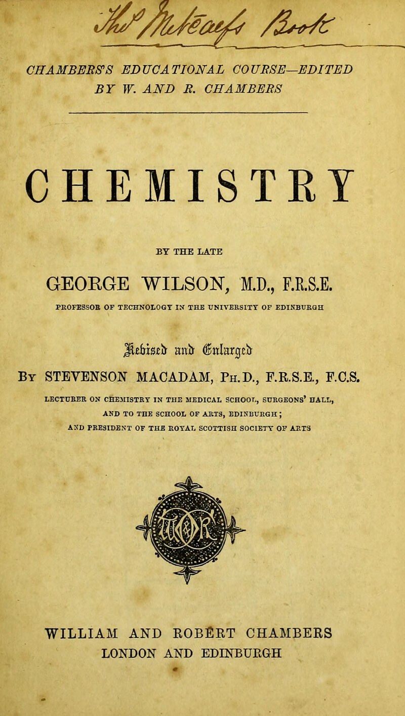 CHAMBERS'S EDUCATIONAL COURSE—EDITED BY W. AND R. CHAMBERS CHEMISTRY BY THE LATE GEORGE WILSON, M.D., F.R.S.E. PROFESSOR OF TECHNOLOGY IN THE UNIVERSITY OF EDINBURGH JUfriaefr mxb felargcii By STEVENSON MACADAM, Ph.D., F.R.S.E., F.C.S. LECTURER ON CHEMISTRY IN THE MEDICAL SCHOOL, SURGEONS* HALL, AND TO THE SCHOOL OF ARTS, EDINBURGH; AND PRESIDENT OF THE ROYAL SCOTTISH SOCIETY OF ARTS WILLIAM AND ROBERT CHAMBERS LONDON AND EDINBURGH