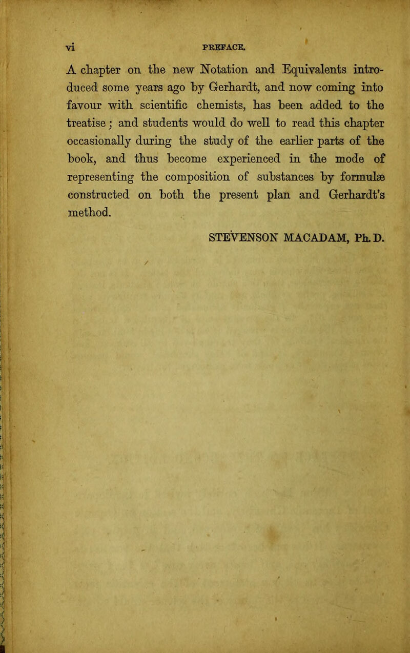 A chapter on the new Notation and Equivalents intro- duced some years ago by Gerhardt, and now coming into favour with scientific chemists, has been added to the treatise; and students would do well to read this chapter occasionally during the study of the earlier parts of the hook, and thus become experienced in the mode of representing the composition of substances by formulae constructed on both the present plan and Gerhardt’s method. STEVENSON MACADAM, Ph.D.