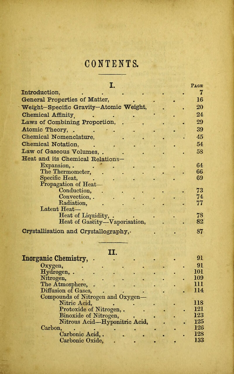 CONTENTS. i. Introduction, .... General Properties of Matter, Weight—Specific Gravity—Atomic Weight, Chemical Affinity) laws of Combining Proportion, . Atomic Theory, . . • . Chemical Nomenclature, Chemical Notation, law of Gaseous Volumes, . Heat and its Chemical Relations— Expansion, . . ' . The Thermometer, Specific Heat, Propagation of Heat— Conduction, Convection, . Radiation, Latent Heat—■ Heat of Liquidity, . Heat of Gaseity—Vaporisation, Crystallisation and Crystallography,- Inorganic Chemistry, . Oxygen, .... Hydrogen, .... Nitrogen, .... The Atmosphere, . Diffusion of Gases, Compounds of Nitrogen and Oxygen— Nitric Acid, Protoxide of Nitrogen, . Binoxide of Nitrogen, Nitrous Acid—Hyponitric Acid, Carbon, .... Carbonic Acid,. Carbonic Oxide,