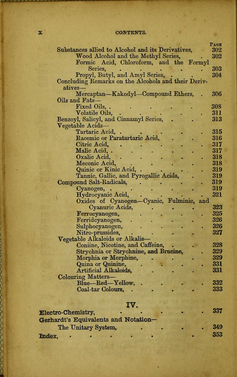 Page Substances allied to Alcohol and its Derivatives, 302 Wood Alcohol and the Methyl Series, . 302 Formic Acid, Chloroform, and the Formyl Series, ..... 303 Propyl, Butyl, and Amyl Series, . . 304 Concluding Remarks on the Alcohols and their Deriv- atives— Mercaptan—Kakodyl—Compound Ethers, . 306 Oils and Fats— Fixed Oils, ..... 308 Volatile Oils, . . . . .311 Benzoyl, Salicyl, and Cinnamyl Series, . . 313 Vegetable Acids— Tartaric Acid, ..... 315 Bacemic or Paratartaric Acid, . . 316 Citric Acid, ..... 317 Make Acid, ..... 317 Oxalic Acid, ..... 318 Meconic Acid, .... 318 Quinic or Kinic Acid, . . ... 319 Tannic, Gallic, and Pyrogallic Acids, . 319 Compound Salt-Radicals, .... 319 Cyanogen, ..... 319 Hydrocyanic Acid, . . . 321 Oxides of Cyanogen—Cyanic, Fulminic, and Cyanuric Acids, . . . 323 Ferroeyanogen, . . . . 325 Ferridcyanogen, .... 326 Sulphocyanogen, .... 326 Nitro-prussides, .... 327 Vegetable Alkaloids or Alkalis— Coniine, Nicotine, and Caffeine, . . 328 Strychnia or Strychnine, and Brucine, . 329 Morphia or Morphine, . . . 329 Quina or Quinine, .... 331 Artificial Alkaloids, . . . 331 Colouring Matters— Blue—Red—Yellow, .... 332 Coal-tar Colours, .... 333 IV. Electro-Chemistry, ..... 337 Gerhardt’s Equivalents and Notation— The Unitary System, .... 349 Index, ..... • 353