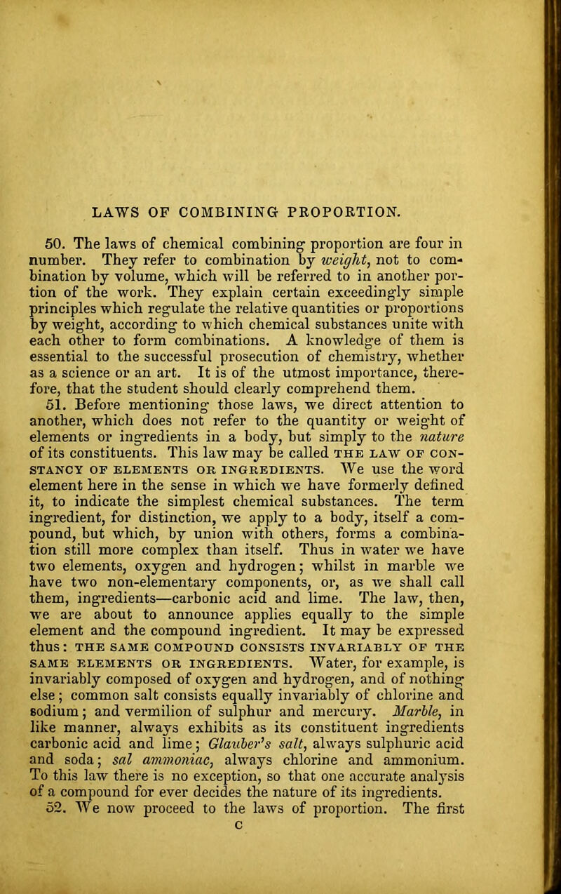 LAWS OF COMBINING PROPORTION. 50. The laws of chemical combining proportion are four in number. They refer to combination by weight, not to com- bination by volume, which will be referred to in another por- tion of the work. They explain certain exceedingly simple principles which regulate the relative quantities or proportions by weight, according to which chemical substances unite with each other to form combinations. A knowledge of them is essential to the successful prosecution of chemistry, whether as a science or an art. It is of the utmost importance, there- fore, that the student should clearly comprehend them. 51. Before mentioning those laws, we direct attention to another, which does not refer to the quantity or weight of elements or ingredients in a body, but simply to the nature of its constituents. This law may be called the law of con- stancy OF ELEMENTS OR INGREDIENTS. We Use the WOl’d element here in the sense in which we have formerly defined it, to indicate the simplest chemical substances. The term ingredient, for distinction, we apply to a body, itself a com- pound, but which, by union with others, forms a combina- tion still more complex than itself. Thus in water we have two elements, oxygen and hydrogen; whilst in marble we have two non-elementary components, or, as we shall call them, ingredients—carbonic acid and lime. The law, then, we are about to announce applies equally to the simple element and the compound ingredient. It may be expressed thus: THE SAME COMPOUND CONSISTS INVARIABLY OF THE same elements or ingredients. Water, for example, is invariably composed of oxygen and hydrogen, and of nothing else; common salt consists equally invariably of chlorine and sodium; and vermilion of sulphur and mercury. Marble, in like manner, always exhibits as its constituent ingredients carbonic acid and lime; Glauber's salt, always sulphuric acid and soda; sal ammoniac, always chlorine and ammonium. To this law there is no exception, so that one accurate analysis of a compound for ever decides the nature of its ingredients. 52. We now proceed to the laws of proportion. The first c