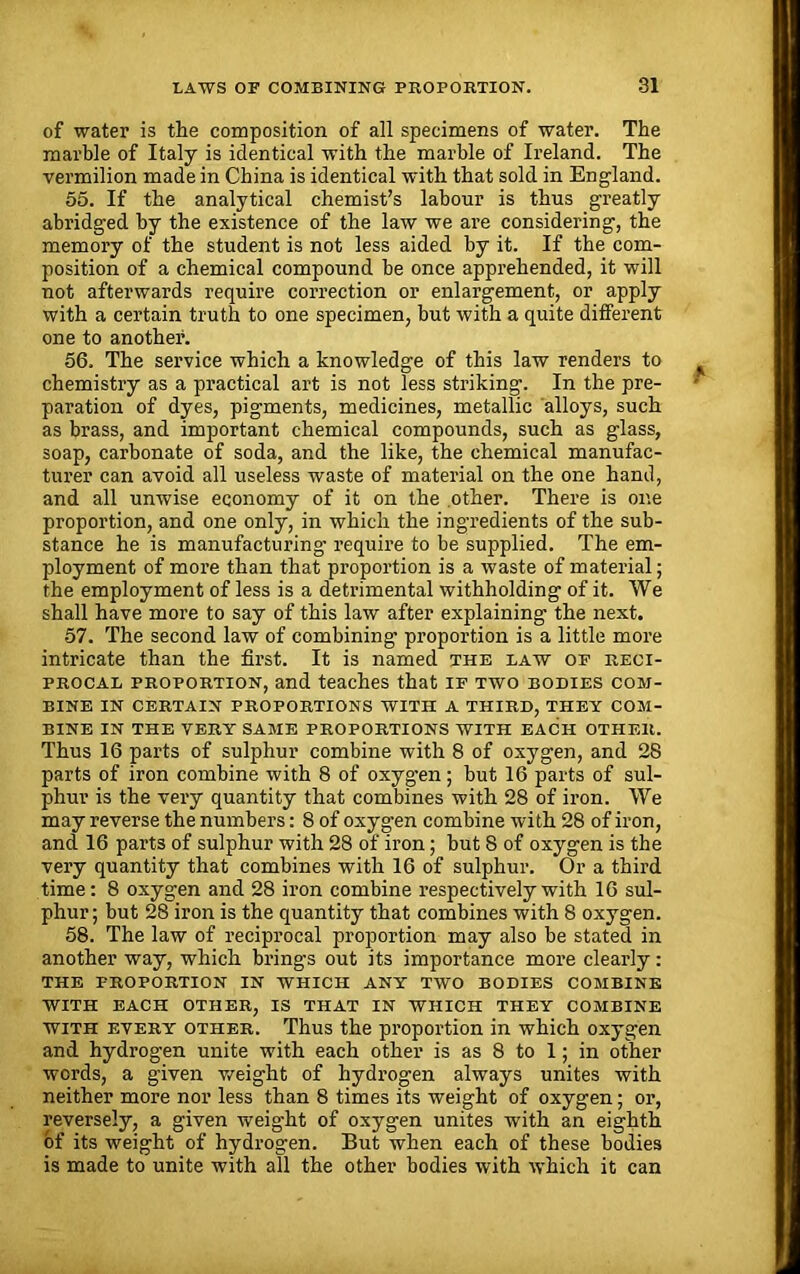 of water is the composition of all specimens of water. The marble of Italy is identical with the marble of Ireland. The vermilion made in China is identical with that sold in England. 55. If the analytical chemist’s labour is thus greatly abridged by the existence of the law we are considering, the memory of the student is not less aided by it. If the com- position of a chemical compound he once apprehended, it will not afterwards require correction or enlargement, or apply with a certain truth to one specimen, but with a quite different one to another. 56. The service which a knowledge of this law Tenders to chemistry as a practical art is not less striking. In the pre- paration of dyes, pigments, medicines, metallic alloys, such as brass, and important chemical compounds, such as glass, soap, carbonate of soda, and the like, the chemical manufac- turer can avoid all useless waste of material on the one hand, and all unwise economy of it on the other. There is one proportion, and one only, in which the ingredients of the sub- stance he is manufacturing require to be supplied. The em- ployment of more than that proportion is a waste of material; the employment of less is a detrimental withholding of it. We shall have more to say of this law after explaining the next. 57. The second law of combining proportion is a little more intricate than the first. It is named the law of reci- procal proportion, and teaches that if two bodies com- bine in certain proportions with a third, they com- bine IN THE VERY SAME PROPORTIONS WITH EACH OTHER. Thus 16 parts of sulphur combine with 8 of oxygen, and 28 parts of iron combine with 8 of oxygen; but 16 parts of sul- phur is the very quantity that combines with 28 of iron. We may reverse the numbers: 8 of oxygen combine with 28 of iron, and 16 parts of sulphur with 28 of iron; but 8 of oxygen is the very quantity that combines with 16 of sulphur. Or a third time: 8 oxygen and 28 iron combine respectively with 16 sul- phur; but 28 iron is the quantity that combines with 8 oxygen. 58. The law of reciprocal proportion may also be stated in another way, which brings out its importance more clearly: THE PROPORTION IN WHICH ANY TWO BODIES COMBINE WITH EACH OTHER, IS THAT IN WHICH THEY COMBINE with every other. Thus the proportion in which oxygen and hydrogen unite with each other is as 8 to 1; in other words, a given weight of hydrogen always unites with neither more nor less than 8 times its weight of oxygen; or, reversely, a given weight of oxygen unites with an eighth of its weight of hydrogen. But when each of these bodies is made to unite with all the other bodies with which it can