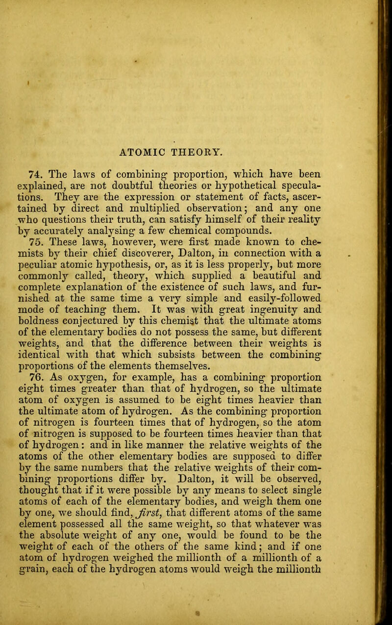 ATOMIC THEORY. 74. The laws of combining1 proportion, which have been explained, are not doubtful theories or hypothetical specula- tions. They are the expression or statement of facts, ascer- tained by direct and multiplied observation; and any one who questions their truth, can satisfy himself of their reality by accurately analysing a few chemical compounds. 75. These laws, however, were first made known to che- mists by their chief discoverer, Dalton, in connection with a peculiar atomic hypothesis, or, as it is less properly, hut more commonly called, theory, which supplied a beautiful and complete explanation of the existence of such laws, and fur- nished at the same time a very simple and easily-followed mode of teaching them. It was with great ingenuity and boldness conjectured by this chemist that the ultimate atoms of the elementary bodies do not possess the same, but different weights, and that the difference between their weights is identical with that which subsists between the combining proportions of the elements themselves. 76. As oxygen, for example, has a combining proportion eight times greater than that of hydrogen, so the ultimate atom of oxygen is assumed to be eight times heavier than the ultimate atom of hydrogen. As the combining proportion of nitrogen is fourteen times that of hydrogen, so the atom of nitrogen is supposed to be fourteen times heavier than that of hydrogen: and in like manner the relative weights of the atoms of the other elementary bodies are supposed to differ by the same numbers that the relative weights of their com- bining proportions differ by. Dalton, it will be observed, thought that if it were possible by any means to select single atoms of each of the elementary bodies, and weigh them one by one, we should find, Jirst, that different atoms of the same element possessed all the same weight, so that whatever was the absolute weig'ht of any one, would be found to be the weight of each of the others of the same kind; and if one atom of hydrogen weighed the millionth of a millionth of a grain, each of the hydrogen atoms would weigh the millionth