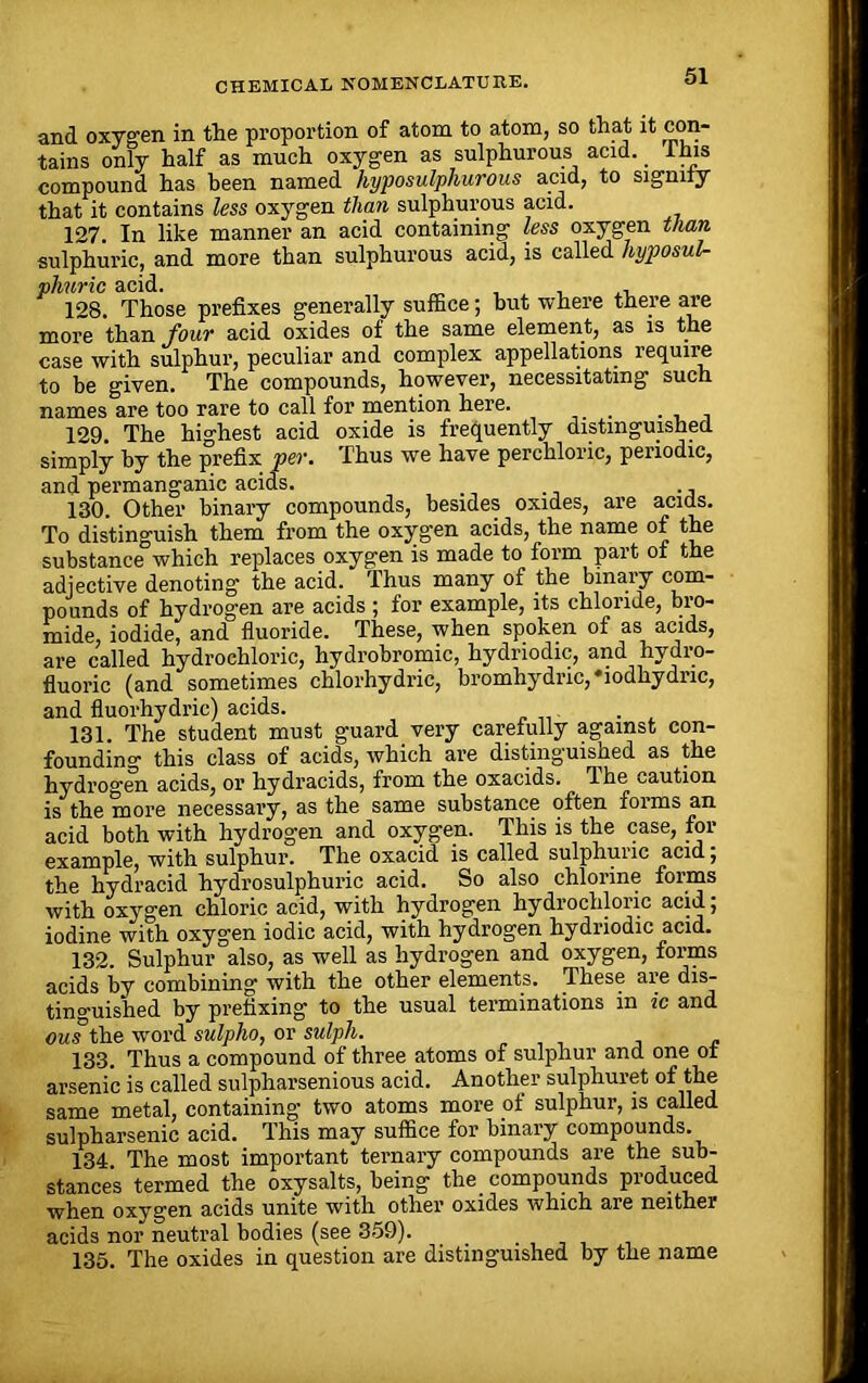 and oxygen in the proportion of atom to atom, so that it con- tains only half as much oxygen as sulphurous acid. This compound has been named hyposulphurous acid, to signify that it contains less oxygen than sulphurous acid. 127. In like manner an acid containing less oxygen than sulphuric, and more than sulphurous acid, is called hyposul- phnric acid. , , , , 128. Those prefixes generally suffice; but where there are more than four acid oxides of the same element, as is the case with sulphur, peculiar and complex appellations require to be given. The compounds, however, necessitating such names are too rare to call for mention here. . 129. The highest acid oxide is frequently distinguished simply by the prefix per. Thus we have perchloric, periodic, and permanganic acids. 130. Other binary compounds, besides oxides, are acids. To distinguish them from the oxygen acids, the name of the substance which replaces oxygen is made to form part of the adjective denoting the acid. Thus many of the binary com- pounds of hydrogen are acids ; for example, its chloride, bro- mide, iodide, and fluoride. These, when spoken of as acids, are called hydrochloric, hydrobromic, hydnodic, and hydro- fluoric (and sometimes chlorhydric, bromhydric, *iodhydric, and fluorhydric) acids. 131. The student must guard, very carefully against con- founding this class of acids, which are distinguished as the hydrogen acids, or hydracids, from the oxacids. The ^aution is the more necessary, as the same substance often forms an acid both with hydrogen and oxygen. This is the case, for example, with sulphur. The oxacid is called sulphuric acid, the hydracid hydrosulphuric acid. So also chlorine forms with oxygen chloric acid, with hydrogen hydrochloric acid; iodine with oxygen iodic acid, with hydrogen hydriodic acid. 132. Sulphur also, as well as hydrogen and oxygen, forms acids by combining with the other elements. These are dis- tinguished by prefixing to the usual terminations m ic and ous the word sulpha, or sulph. 133. Thus a compound of three atoms of sulphur and one of arsenic is called sulpharsenious acid. Another sulphuret of the same metal, containing two atoms more of sulphur, is called sulpharsenic acid. This may suffice for binary compounds. 134 The most important ternary compounds are the sub- stances termed the oxysalts, being the compounds produced when oxygen acids unite with other oxides which are neither acids nor neutral bodies (see 359). 135. The oxides in question are distinguished by the name