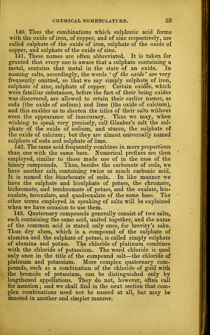 140. Thus the combinations which sulphuric acid forms with the oxide of iron, of copper, and of zinc respectively, are called sulphate of the oxide of iron, sulphate of the oxide of copper, and sulphate of the oxide of zinc. 141. These names are often abbreviated. It is taken for granted that every one is aware that a sulphate containing a metal, contains that metal in the state of an oxide. In naming salts, accordingly, the words ‘ of the oxide ’ are very frequently omitted, so that we say simply sulphate of iron, sulphate of zinc, sulphate of copper. Certain oxides, which were familiar substances, before the fact of their being oxides was discovered, are allowed to retain their earlier names, as soda (the oxide of sodium) and lime (the oxide of calcium), and this enables us to shorten the titles of their salts without even the appearance of inaccuracy. Thus we may, when wishing to speak very precisely, call Glauber’s salt the sul- phate of the oxide of sodium, and stucco, the sulphate of the oxide of calcium; but they are almost universally named sulphate of soda and sulphate of lime. 142. The same acid frequently combines in more proportions than one with the same base. Numerical prefixes are then employed, similar to those made use of in the case of the binary compounds. Thus, besides the carbonate of soda, we have another salt, containing twice as much carbonic acid. It is named the bicarbonate of soda. In like manner we have the sulphate and bisulphate of potass, the chromate, bichromate, and terchromate of potass, and the oxalate, bin- oxalate, teroxalate, and quadroxalate of the same base. The other terms employed in speaking of salts will be explained when we have occasion to use them. 143. Quaternary compounds generally consist of two salts, each containing the same acid, united together, and the name of the common acid is stated only once, for brevity’s sake. Thus dry alum, which is a compound of the sulphate of alumina and the sulphate of potass, is called simply sulphate of alumina and potass. The chloride of platinum combines with the chloride of potassium. The word chloride is used only once in the title of the compound salt—the chloride of platinum and potassium. More complex quaternary com- pounds, such as a combination of the chloride of gold with the bromide of potassium, can be distinguished only by lengthened appellations. They do not, however, often call for mention; and we shall find in the next section that com- plex combinations need not be named at all, but may be denoted in another and simpler manner.