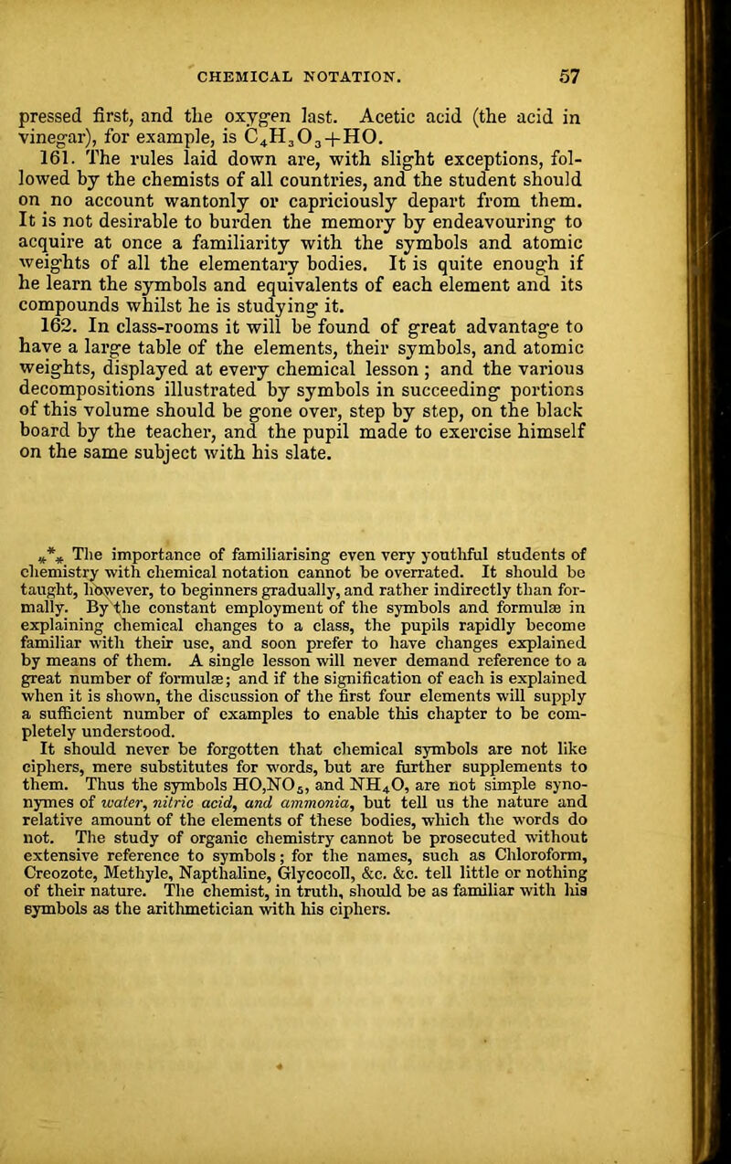 pressed first, and tlie oxygen last. Acetic acid (the acid in vinegar), for example, is C4H303 + H0. 161. The rules laid down are, with slight exceptions, fol- lowed by the chemists of all countries, and the student should on no account wantonly or capriciously depart from them. It is not desirable to burden the memory by endeavouring to acquire at once a familiarity with the symbols and atomic weights of all the elementary bodies. It is quite enough if he learn the symbols and equivalents of each element and its compounds whilst he is studying it. 162. In class-rooms it will he found of great advantage to have a large table of the elements, their symbols, and atomic weights, displayed at every chemical lesson ; and the various decompositions illustrated by symbols in succeeding portions of this volume should be gone over, step by step, on the black board by the teacher, and the pupil made to exercise himself on the same subject with his slate. The importance of familiarising even very youthful students of chemistry with chemical notation cannot be overrated. It should be taught, however, to beginners gradually, and rather indirectly than for- mally. By the constant employment of the symbols and formulae in explaining chemical changes to a class, the pupils rapidly become familiar with their use, and soon prefer to have changes explained by means of them. A single lesson will never demand reference to a great number of formulae; and if the signification of each is explained when it is shown, the discussion of the first four elements will supply a sufficient number of examples to enable this chapter to be com- pletely understood. It should never be forgotten that chemical symbols are not like ciphers, mere substitutes for words, but are further supplements to them. Thus the symbols H0,N05, and NH40, are not simple syno- nymes of water, nitric acid, and ammonia, but tell us the nature and relative amount of the elements of these bodies, which the words do not. The study of organic chemistry cannot be prosecuted without extensive reference to symbols; for the names, such as Chloroform, Creozote, Methyle, Napthaline, Glycocoll, &c. &c. tell little or nothing of their nature. The chemist, in truth, should be as familiar with his symbols as the arithmetician with his ciphers.