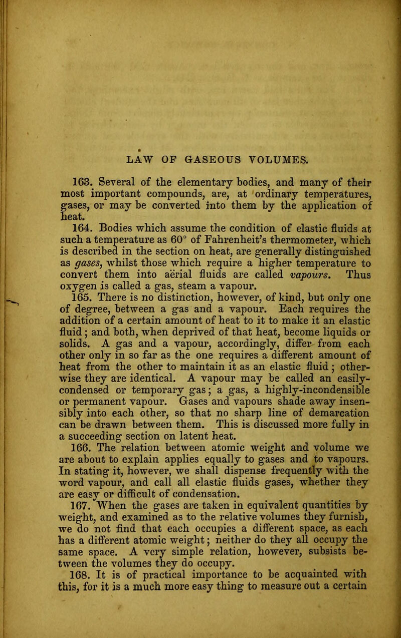 LAW OF GASEOUS VOLUMES. 163. Several of the elementary bodies, and many of their most important compounds, are, at ordinary temperatures, gases, or may be converted into them by the application of heat. 164. Bodies which assume the condition of elastic fluids at such a temperature as 60° of Fahrenheit’s thermometer, which is described in the section on heat, are generally distinguished as gases, whilst those which require a higher temperature to convert them into aerial fluids are called vapours. Thus oxygen is called a gas, steam a vapour. 165. There is no distinction, however, of kind, but only one of degree, between a gas and a vapour. Each requires the addition of a certain amount of heat to it to make it an elastic fluid; and both, when deprived of that heat, become liquids or solids. A gas and a vapour, accordingly, differ from each other only in so far as the one requires a different amount of heat from the other to maintain it as an elastic fluid ; other- wise they are identical. A vapour may be called an easily- condensed or temporary gas; a gas, a highly-incondensible or permanent vapour. Gases and vapours shade away insen- sibly into each other, so that no sharp line of demarcation can be drawn between them. This is discussed more fully in a succeeding section on latent heat. 166. The relation between atomic weight and volume we are about to explain applies equally to gases and to vapours. In stating it, however, we shall dispense frequently with the word vapour, and call all elastic fluids gases, whether they are easy or difficult of condensation. 167. When the gases are taken in equivalent quantities by weight, and examined as to the relative volumes they furnish, we do not find that each occupies a different space, as each has a different atomic weight; neither do they all occupy the same space. A very simple relation, however, subsists be- tween the volumes they do occupy. 168. It is of practical importance to be acquainted with this, for it is a much more easy thing to measure out a certain