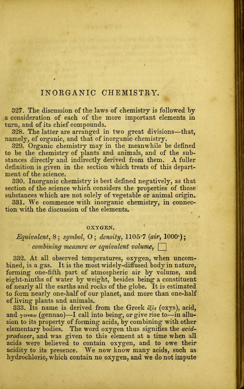 INORGANIC CHEMISTRY. 327. The discussion of the laws of chemistry is followed by a consideration of each of the more important elements in turn, and of its chief compounds. 328. The latter are arranged in two great divisions—that, namely, of organic, and that of inorganic chemistry. 329. Organic chemistry may in the meanwhile be defined to be the chemistry of plants and animals, and of the sub- stances directly and indirectly derived from them. A fuller definition is given in the section which treats of this depart- ment of the science. 330. Inorganic chemistry is best defined negatively, as that section of the science which considers the properties of those substances which are not solely of vegetable or animal origin. 331. We commence with inorganic chemistry, in connec- tion with the discussion of the elements. OXYGEN. Equivalent, 8; symbol, O; density, 1105‘7 {air, 1000'); combining measure or equivalent volume, Q 332. At all observed temperatures, oxygen, when uncom- bined, is a gas. It is the most widely-diffused body in nature, forming one-fifth part of atmospheric air by volume, and eight-ninths of water by weight, besides being a constituent of nearly all the earths and rocks of the globe. It is estimated to form nearly one-half of our planet, and more than one-half of living plants and animals. 333. Its name is derived from the Greek op? (oxys), acid, and yvmiu (gennao)—I call into being, or give rise to—in allu- sion to its property of forming acids, by combining with other elementary bodies. The word oxygen thus signifies the acid- producer, and was given to this element at a time when all acids were believed to contain oxygen, and to owe their acidity to its presence. We now know many acids, such as hydrochloric, which contain no oxygen, and we do not impute