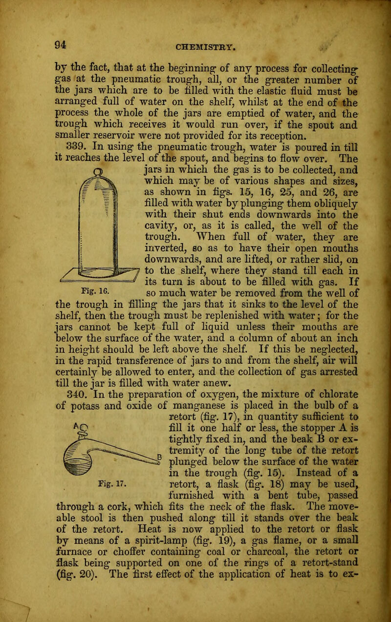 by the fact, that at the beginning- of any process for collecting- gas at the pneumatic trough, all, or the greater number of the jars which are to be tilled with the elastic fluid must be arranged full of water on the shelf, whilst at the end of the process the whole of the jars are emptied of water, and the trough which receives it would run over, if the spout and smaller reservoir were not provided for its reception. 339. In using the pneumatic trough, water is poured in till it reaches the level of the spout, and begins to flow over. The jars in which the gas is to be collected, and which may be of various shapes and sizes, as shown in tigs. 15, 16, 25, and 26, are filled with water by plunging them obliquely with their shut ends downwards into the cavity, or, as it is called, the well of the trough. When full of water, they are inverted, so as to have their open mouths downwards, and are lifted, or rather slid, on |^=7 to the shelf, where they stand till each in =* its turn is about to be filled with gas. If Fis-lc- so much water be removed from the well of the trough in filling the jars that it sinks to the level of the shelf, then the trough must be replenished with water; for the jars cannot be kept full of liquid unless their mouths are below the surface of the water, and a column of about an inch in height should be left above the shelf. If this be neglected, in the rapid transference of jars to and from the shelf, air will certainly be allowed to enter, and the collection of gas arrested till the jar is filled with water anew. 340. In the preparation of oxygen, the mixture of chlorate of potass and oxide of manganese is placed in the bulb of a retort (fig. 17), in quantity suflBcient to fill it one half or less, the stopper A is tightly fixed in, and the beak B or ex- tremity of the long tube of the retort plunged below the surface of the water in the trough (fig. 15). Instead of a furnished with a bent tube, passed through a cork, which fits the neck of the flask. The move- able stool is then pushed along till it stands over the beak of the retort. Heat is now applied to the retort or flask by means of a spirit-lamp (fig. 19), a gas flame, or a small furnace or choffer containing coal or charcoal, the retort or flask being supported on one of the rings of a retort-stand (fig. 20). The first effect of the application of heat is to ex-