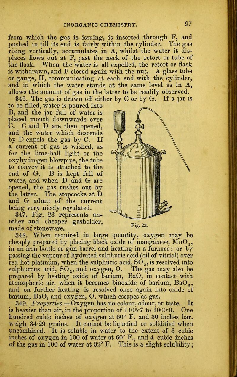 from which the gas is issuing, is inserted through F, and pushed in till its end is fairly within the cylinder. The gas rising vertically, accumulates in A, whilst the water it dis- places flows out at F, past the neck of the retort or tube of the flask. When the water is all expelled, the retort or flask is withdrawn, and F closed again with the nut. A glass tube or gauge, H, communicating at each end with the cylinder, and in which the water stands at the same level as in A, allows the amount of gas in the latter to be readily observed. 346. The gas is drawn off either by C or by G. If a jar is to be filed, water is poured into B, and the jar full of water is placed mouth downwards over C. C and D are then opened, and the water which descends by D expels the gas by C. If a current of gas is wished, as for the lime-ball light or the oxyhydrogen blowpipe, the tube to convey it is attached to the end of G. B is kept full of water, and when D and G are opened, the gas rushes out by the latter. The stopcocks at D and G admit of' the current being very nicely regulated. 347. Fig. 23 represents an- other and cheaper gasholder, made of stoneware. 348. When required in large quantity, oxygen may be cheaply prepared by placing black oxide of manganese, Mn02, in an iron bottle or gun barrel and heating in a furnace; or by passing the vapour of hydrated sulphuric acid (oil of vitriol) over red hot platinum, when the sulphuric acid, S03,is resolved into sulphurous acid, S02, and oxygen, 0. The gas may also be prepared by heating oxide of barium, BaO, in contact with atmospheric air, when it becomes binoxide of barium, BaO,,, and on further heating is resolved once again into oxide of barium, BaO, and oxygen, O, which escapes as gas. 349. Properties.—Oxygen has no colour, odour, or taste. It is heavier than air, in the proportion of 1105'7 to 1000-0. One hundred cubic inches of oxygen at 60° F. and 30 inches bar. weigh 34-29 grains. It cannot be liquefied or solidified when uncombined. It is soluble in water to the extent of 3 cubic inches of oxygen in 100 of water at 60° F., and 4 cubic inches of the gas in 100 of water at 32° F. This is a slight solubility;