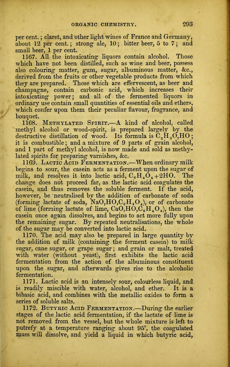 per cent.; claret, and other light wines of France and Germany, about 12 per cent.; strong ale, 10; bitter beer, 5 to 7; and small beer, 1 per cent. 1167. All the intoxicating liquors contain alcohol. Those which have not been distilled, such as wine and beer, possess also colouring matter, gum, sugar, albuminous matter, &c., derived from the fruits or other vegetable products from which they are prepared. Those which are effervescent, as beer and champagne, contain carbonic acid, which increases their intoxicating power; and all of the fermented liquors in ordinary use contain small quantities of essential oils and ethers, which confer upon them their peculiar flavour, fragrance, and bouquet. 1168. Methylated Spirit.—A kind of alcohol, called methyl alcohol or wood-spirit, is prepared largely by the destructive distillation of wood. Its formula is C2H30,HO; it is combustible; and a mixture of 9 parts of grain alcohol, and 1 part of methyl alcohol, is now made and sold as methy- lated spirits for preparing varnishes, &c. 1169. Lactic Acid Fermentation.—When ordinary milk begins to sour, the casein acts as a ferment upon the sugar of milk, and resolves it into lactic acid, C6H404+2HO. The change does not proceed far, as the lactic acid coagulates the casein, and thus removes the soluble ferment. If the acid, however, be neutralised by the addition of carbonate of soda (forming lactate of soda, Na0,H0,CcH404), or of carbonate of lime (forming lactate of lime, Ca0,H0,C6H404), then the casein once again dissolves, and begins to act more fully upon the remaining sugar. By repeated neutralisations, the whole of the sugar may be converted into lactic acid. 1170. The acid may also be prepared in large quantity by the addition of milk (containing the ferment casein) to milk sugar, cane sugar, or grape sugar; and grain or malt, treated with water (without yeast), first exhibits the lactic acid fermentation from the action of the albuminous constituent upon the sugar, and afterwards gives rise to the alcoholic fermentation. 1171. Lactic acid is an intensely sour, colourless liquid, and is readily miscible with water, alcohol, and ether. It is a bibasic acid, and combines with the metallic oxides to form a series of soluble salts. 1172. Butyric Acid Fermentation.—During the earlier stages of the lactic acid fermentation, if the lactate of lime is not removed from the vessel, but the whole mixture is left to putrefy at a temperature ranging about 95°, the coagulated mass will dissolve, and yield a liquid in which butyric acid,