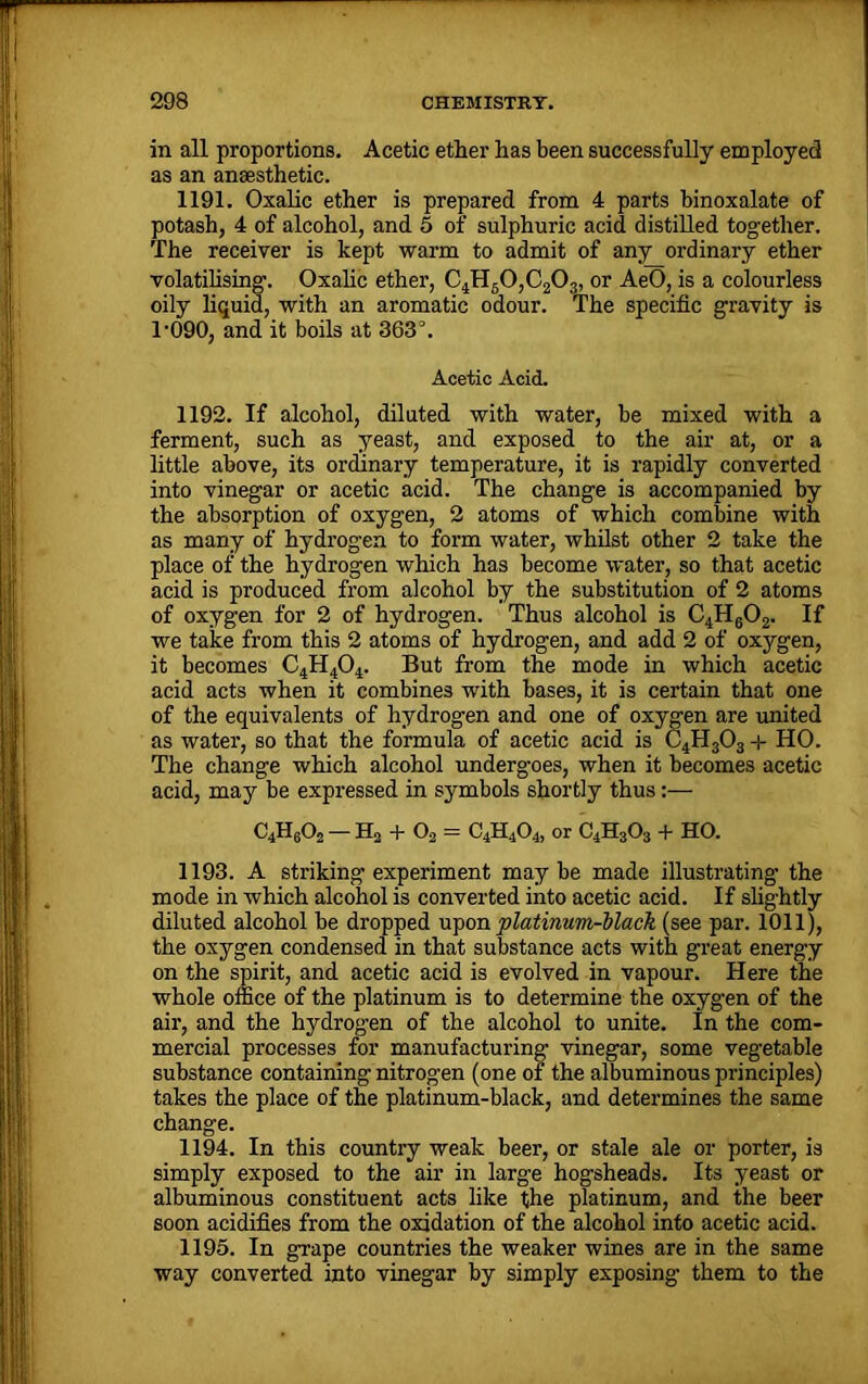 in all proportions. Acetic ether has been successfully employed as an anaesthetic. 1191. Oxalic ether is prepared from 4 parts binoxalate of potash, 4 of alcohol, and 5 of sulphuric acid distilled together. The receiver is kept warm to admit of any ordinary ether volatilising. Oxalic ether, C4H60,C203, or AeO, is a colourless oily liquid, with an aromatic odour. The specific gravity is r090, and it boils at 363°. Acetic Acid. 1192. If alcohol, diluted with water, be mixed with a ferment, such as yeast, and exposed to the air at, or a little above, its ordinary temperature, it is rapidly converted into vinegar or acetic acid. The change is accompanied by the absorption of oxygen, 2 atoms of which combine with as many of hydrogen to form water, whilst other 2 take the place of the hydrogen which has become water, so that acetic acid is produced from alcohol by the substitution of 2 atoms of oxygen for 2 of hydrogen. Thus alcohol is C4H602. If we take from this 2 atoms of hydrogen, and add 2 of oxygen, it becomes C4H404. But from the mode in which acetic acid acts when it combines with bases, it is certain that one of the equivalents of hydrogen and one of oxygen are united as water, so that the formula of acetic acid is C4H303 + HO. The change which alcohol undergoes, when it becomes acetic acid, may be expressed in symbols shortly thus:— C4H602 — H2 + O, = C4H404, or C4H303 + HO. 1193. A striking experiment maybe made illustrating the mode in which alcohol is converted into acetic acid. If slightly diluted alcohol be dropped upon platinum-black (see par. 1011), the oxygen condensed in that substance acts with great energy on the spirit, and acetic acid is evolved in vapour. Here the whole office of the platinum is to determine the oxygen of the air, and the hydrogen of the alcohol to unite. In the com- mercial processes for manufacturing vinegar, some vegetable substance containing nitrogen (one of the albuminous principles) takes the place of the platinum-black, and determines the same change. 1194. In this country weak beer, or stale ale or porter, is simply exposed to the air in large hogsheads. Its yeast or albuminous constituent acts like the platinum, and the beer soon acidifies from the oxidation of the alcohol into acetic acid. 1195. In grape countries the weaker wines are in the same way converted into vinegar by simply exposing them to the