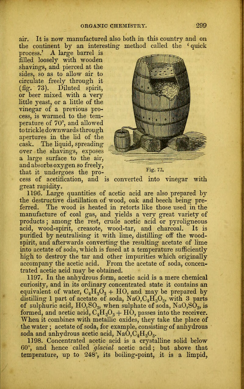 air. It is now manufactured also both in this country and on the continent by an interesting method called the ‘ quick process.’ A large barrel is filled loosely with wooden shavings, and pierced at the sides, so as to allow air to circulate freely through it (fig. 73). Diluted spirit, or beer mixed with a very little yeast, or a little of the vinegar of a previous pro- cess, is warmed to the tem- perature of 70°, and allowed to trickle downwards through apertures in the lid of the cask. The liquid, spreading over the shavings, exposes a large surface to the air, and absorbs oxygen so freely, that it undergoes the pro- cess of acetification, and is converted into vinegar with great rapidity. the destructive distillation of wood, oak and beech being pre- ferred. The wood is heated in retorts like those used in the manufacture of coal gas, and yields a very great variety of products; among the rest, crude acetic acid or pyroligneous acid, wood-spirit, creasote, wood-tar, and charcoal. It is purified by neutralising it with lime, distilling off the wood- spirit, and afterwards converting the resulting acetate of lime into acetate of soda, which is fused at a temperature sufficiently high to destroy the tar and other impurities which originally accompany the acetic acid. From the acetate of soda, concen- trated acetic acid may be obtained. 1197. In the anhydrous form, acetic acid is a mere chemical curiosity, and in its ordinary concentrated state it contains an equivalent of water, C4H303 + HO, and may be prepared by distilling 1 part of acetate of soda, Na0,C4H303, with 3 parts of sulphuric acid, H0,S03, when sulphate of soda, Na0,S03, is formed, and acetic acid, C4H303 + HO, passes into the receiver. When it combines with metallic oxides, they take the place of the water; acetate of soda, for example, consisting of anhydrous soda and anhydrous acetic acid, Na0,C4H303. 1198. Concentrated acetic acid is a crystalline solid below 60°, and hence called glacial acetic acid; but above that temperature, up to 248°, its boiling-point, it is a limpid, Fig. 73.