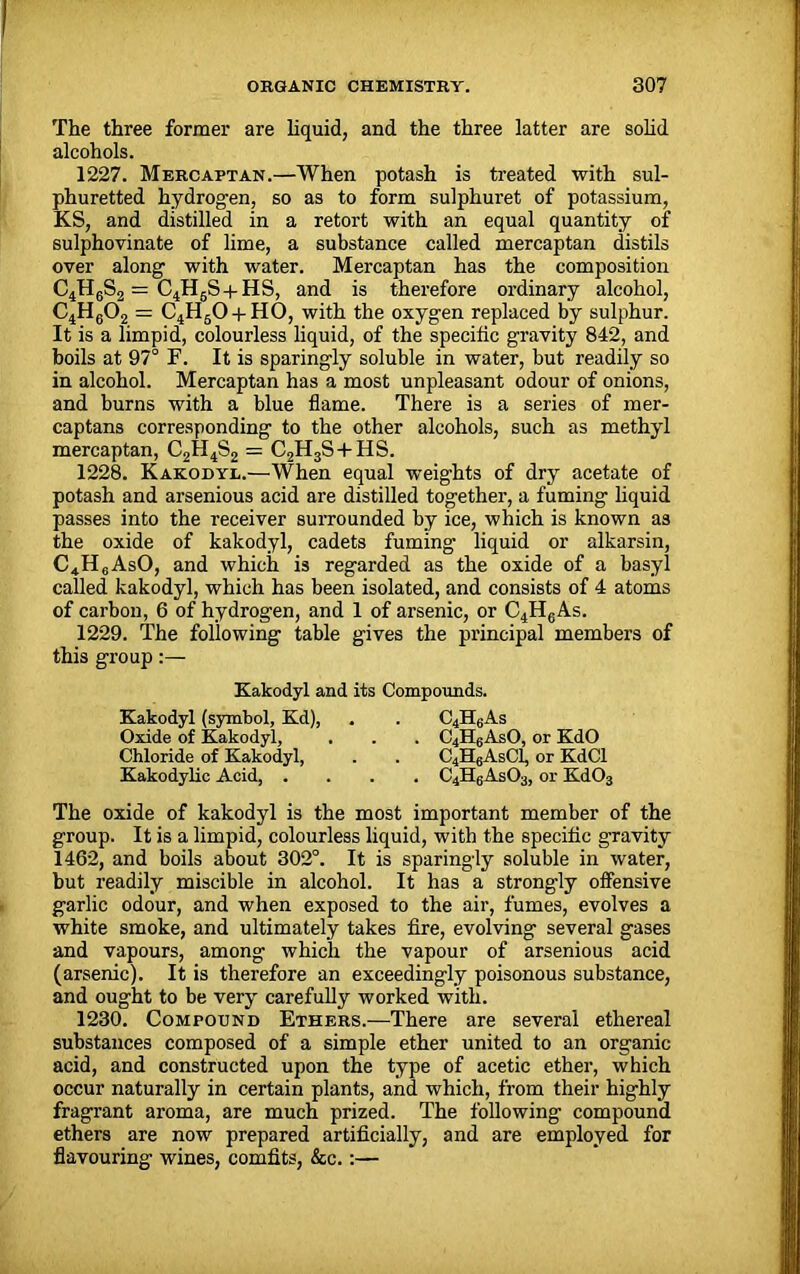 The three former are liquid, and the three latter are solid alcohols. 1227. Mercaptan.—When potash is treated with sul- phuretted hydrogen, so as to form sulphuret of potassium, KS, and distilled in a retort with an equal quantity of sulphovinate of lime, a substance called mercaptan distils over along with water. Mercaptan has the composition C4H6S2 — C4H6S + HS, and is therefore ordinary alcohol, C4H602 = C4H60 + H0, with the oxygen replaced by sulphur. It is a limpid, colourless liquid, of the specific gravity 842, and boils at 97° F. It is sparingly soluble in water, but readily so in alcohol. Mercaptan has a most unpleasant odour of onions, and burns with a blue flame. There is a series of mer- captans corresponding to the other alcohols, such as methyl mercaptan, C2H4S2 = C2H3S + HS. 1228. Kakodyl.—When equal weights of dry acetate of potash and arsenious acid are distilled together, a fuming liquid passes into the receiver surrounded by ice, which is known as the oxide of kakodyl, cadets fuming liquid or alkarsin, C4H6AsO, and which is regarded as the oxide of a basyl called kakodyl, which has been isolated, and consists of 4 atoms of carbon, 6 of hydrogen, and 1 of arsenic, or C4HcAs. 1229. The following table gives the principal members of this group:— Kakodyl and its Compounds. Kakodyl (symbol, Kd), . . C4H6As Oxide of Kakodyl, . . . C4H6AsO, or KdO Chloride of Kakodyl, . . C4H6AsC1, or KdCl Kakodylic Acid, .... C4H6As03, or Kd03 The oxide of kakodyl is the most important member of the group. It is a limpid, colourless liquid, with the specific gravity 1462, and boils about 302°. It is sparingly soluble in water, but readily miscible in alcohol. It has a strongly offensive garlic odour, and when exposed to the air, fumes, evolves a white smoke, and ultimately takes fire, evolving several gases and vapours, among which the vapour of arsenious acid (arsenic). It is therefore an exceedingly poisonous substance, and ought to be very carefully worked with. 1230. Compound Ethers.—There are several ethereal substances composed of a simple ether united to an organic acid, and constructed upon the type of acetic ether, which occur naturally in certain plants, and which, from their highly fragrant aroma, are much prized. The following compound ethers are now prepared artificially, and are employed for flavouring wines, comfits, &c.:—