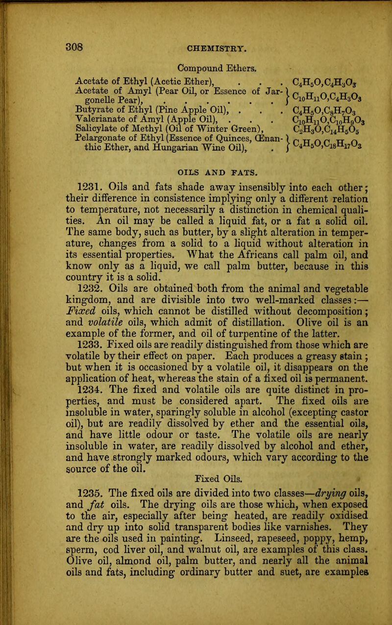 Compound Ethers. Acetate of Ethyl (Acetic Ether), . . . C4H50,C4H30j Acetate of Amyl (Pear Oil, or Essence of Jar-1 n „ A„UA gonelle Pear), j Butyrate of Ethyl (Pine Apple Oil), . . . C4H50,CaH703 Valerianate of Amyl (Apple Oil), . . . CjoHnO^oHgOs Salicylate of Methyl (Oil of Winter Green), C2H30,C14H505 Pelargonate of Ethyl (Essence of Quinces, (Enan- )„nAf, rr „ thic Ether, and Hungarian Wine Oil), . j 04Il5U,U1sn17Us OILS AND FATS. 1231. Oils and fats shade away insensibly into each other; their difference in consistence implying- only a different relation to temperature, not necessarily a distinction in chemical quali- ties. An oil may be called a liquid fat, or a fat a solid oil. The same body, such as butter, by a slight alteration in temper- ature, changes from a solid to a liquid without alteration in its essential properties. What the Africans call palm oil, and know only as a liquid, we call palm butter, because in this country it is a solid. 1232. Oils are obtained both from the animal and vegetable kingdom, and are divisible into two well-marked classes:— Fixed oils, which cannot be distilled without decomposition; and volatile oils, which admit of distillation. Olive oil is an example of the former, and oil of turpentine of the latter. 1233. Fixed oils are readily distinguished from those which are volatile by their effect on paper. Each produces a greasy stain ; but when it is occasioned by a volatile oil, it disappears on the application of heat, whereas the stain of a fixed oil is permanent. 1234. The fixed and volatile oils are quite distinct in pro- perties, and must be considered apart. The fixed oils are insoluble in water, sparingly soluble in alcohol (excepting castor oil), but are readily dissolved by ether and the essential oils, and have little odour or taste. The volatile oils are nearly insoluble in water, are readily dissolved by alcohol and ether, and have strongly marked odours, which vary according to the source of the oil. Fixed Oils. 1235. The fixed oils are divided into two classes—drying oils, and fat oils. The drying oils are those w'hich, when exposed to the air, especially after being heated, are readily oxidised and dry up into solid transparent bodies like varnishes. They are the oils used in painting. Linseed, rapeseed, poppy, hemp, sperm, cod liver oil, and walnut oil, are examples of this class. Olive oil, almond oil, palm butter, and nearly all the animal oils and fats, including ordinary butter and suet, are examples