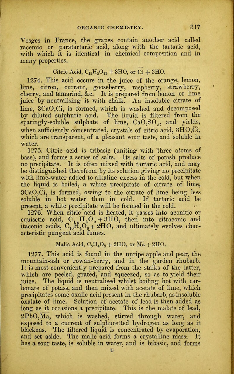 Vosges in France, the grapes contain another acid called racemic or paratartaric acid, along with the tartaric acid, with which it is identical in chemical composition and in many properties. Citric Acid, C12H5Ou + 3HO, or Ci + 3HO. 1274. This acid occurs in the juice of the orange, lemon, lime, citron, currant, gooseberry, raspberry, strawberry, cherry, and tamarind, &c. It is prepared from lemon or lime juice by neutralising it with chalk. An insoluble citrate of lime, 3CaO,Ci, is formed, which is washed and decomposed by diluted sulphuric acid. The liquid is filtered from the sparingly-soluble sulphate of lime, Ca0,S03, and yields, when sufficiently concentrated, crystals of citric acid, 3HO,Ci, which are transparent, of a pleasant sour taste, and soluble in water. 1275. Citric acid is tribasic (uniting with ‘three atoms of base), and forms a series of salts. Its salts of potash produce no precipitate. It is often mixed with tartaric acid, and may be distinguished therefrom by its solution giving no precipitate with lime-water added to alkaline excess in the cold, but when the liquid is boiled, a white precipitate of citrate of lime, 3CaO,Ci, is formed, owing to the citrate of lime being less soluble in hot water than in cold. If tartaric acid be present, a white precipitate will be formed in the cold. 1276. When citric acid is heated, it passes into aconitic or equisetic acid, C, 2H309 + 3HO, then into citraconic and itaconic acids, C10H4O0 + 2'HO, and ultimately evolves char- acteristic pungent acid fumes. Malic Acid, C81I408 + 2HO, or Ma + 2HO. 1277. This acid is found in the unripe apple and pear, the mountain-ash or rowan-berry, and in the garden rhubarb. It is most conveniently prepared from the stalks of the latter, which are peeled, grated, and squeezed, so as to yield their juice. The liquid is neutralised whilst boiling hot with car- bonate of potass, and then mixed with acetate of lime, which precipitates some oxalic acid present in the rhubarb, as insoluble oxalate of lime. Solution of acetate of lead is then added as long as it occasions a precipitate. This is the malate of lead, 2PbO,Ma, which is washed, stirred through water, and exposed to a current of sulphuretted hydrogen as long as it blackens. The filtered liquid is concentrated by evaporation, and set aside. The malic acid forms a crystalline mass-. It has a sour taste, is soluble in water, and is bibasic, and forms u